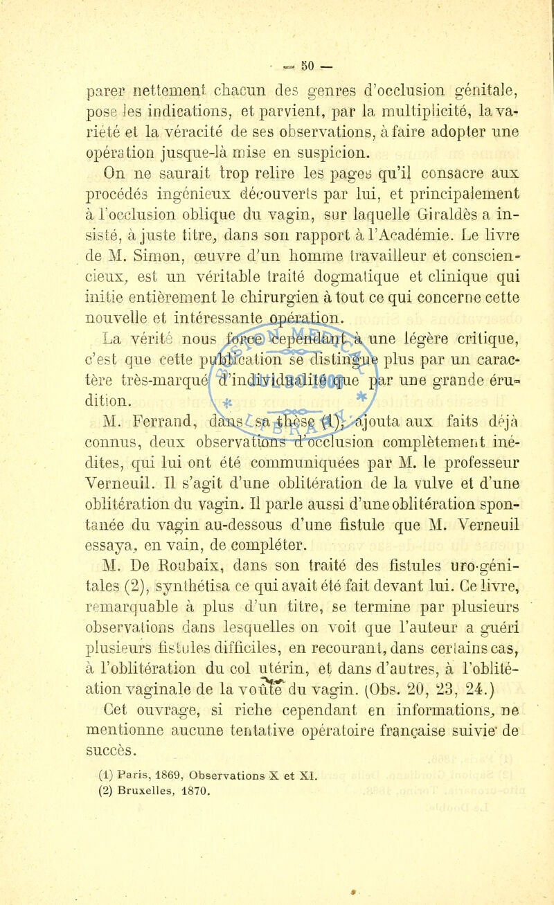 parer nettemeiii chacun des genres d'occlusion génitale, pose les indications, et parvient, par la multipiicité, la va- riété et la véracité de ses observations, à faire adopter une opération jusque-là mise en suspicion. On ne saurait trop relire les page^i qu'il consacre aux procédés ingénieux découverts par lui, et principalement à l'occlusion oblique du vagin, sur laquelle Giraldès a in- sisté, ajuste titre, dans son rapport à l'Académie. Le livre de M. Simon, œuvre d'un homme travailleur et conscien- cieux^ est un véritable traité dogmatique et clinique qui initie entièrement le chirurgien à tout ce qui concerne cette nouvelle et intéressante opération. La vérité nous /or;ee. cependant à une légère critique, c'est que cette pu^éation se distingue plus par un carac^ tère très-marquéf ^'individualité que par une grande éru dition. wt 'y M. Ferrand, das^stSfTS^i^^/'^outa aux faits déjà connus, deux observations d'occlusion complètement iné- dites, qui lui ont été communiquées par M. le professeur Verneuil. Il s'agit d'une oblitération de la vulve et d'une oblitération du vagin. Il parle aussi d'une oblitération spon- tanée du vagin au-dessous d'une fistule que M. Verneuil essaya, en vain, de compléter. M. De Roabaix, dans son traité des fistules uro-géni- tales (2), synthétisa ce qui avait été fait devant lui. Ce livre, remarquable à plus d'un titre, se termine par plusieurs observations dans lesquelles on voit que l'auteur a guéri plusieurs fistules difficiles, en recourant, dans ceriainscas, à l'oblitération du col utérin, et dans d'autres, à l'oblité- ation vaginale de la voûte'du vagin. (Obs. 20, 23, 24.) Cet ouvrage, si riche cependant en informations^ ne mentionne aucune tentative opératoire française suivie de succès. (1) Paris, 1869, Observations X et XL (2) Bruxelles, 1870,