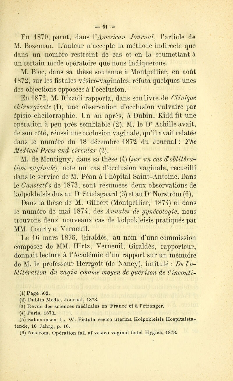 En 1870^ parut, dans VAmerican Journal, l'article de M. Bozeman. L'auteur n'accepte la méthode indirecte que dans un nombre restreint de cas et en la soumettant à un certain mode opératoire que nous indiquerons. M. Bloc, dans sa thèse soutenue à Montpellier, en août 1872, sur les fistules vésico-vaginales, réfuta quelques-unes des objections opposées à Tocclusion. En 1872^ M. Rizzoli rapporta, dans son livre de Clinique chirurgicale (1), une observation d'occlusion vulvaire par épisio-cheilorraphie. Un an après, à Dubin, Kidd fit une opération à peu près semblable (2). M. le D^ Achille avait, de son côté, réussi une occlusion vaginale, qu'il avait relatée dans le numéro du 18 décembre 1872 du Journal: The Médical Press and circular (3). M. de Montigny, dans sa thèse (4) (sur un cas d'oblitéra- tion vaginale), note un cas d'occlusion vaginale, recueilli dans le service de M. Péan à l'hôpital Saint-Antoine. Dans le Canstatfs de 1873, sont résumées deux observations de kolpokleisis dus au D'' Studsgaard (S) et au D' Norstrôm (6). Dans la thèse de M. Gilbert (Montpellier, 1874) et dans le numéro de mai 1874, des Annales de gynécologie, nous trouvons deux nouveaux cas de kolpokleisis pratiqués par MM. GourtyetVerneuil. Le 16 mars 1875, Giraldès, au nom d'une commission composée de MM. Hirtz, Verneuil, Giraldès, rapporteur, donnait lecture à l'Académie d'un rapport sur un mémoire de M. le professeur Herrgott (de Nancy), intitulé : De l'o- blitération du vagin comme moyen de guérison de Vinconti- (1) Page 502. (2) Dublin Medic. Journal, 1873. (3) Revue dès sciences médicales en France et à l'étranger. (4) Paris, 1873. (5) Salomonsen L. W. Fistula vesico uterina Kolpokleisis Hospitalsta- tende, 16 Jahrg, p. 16.