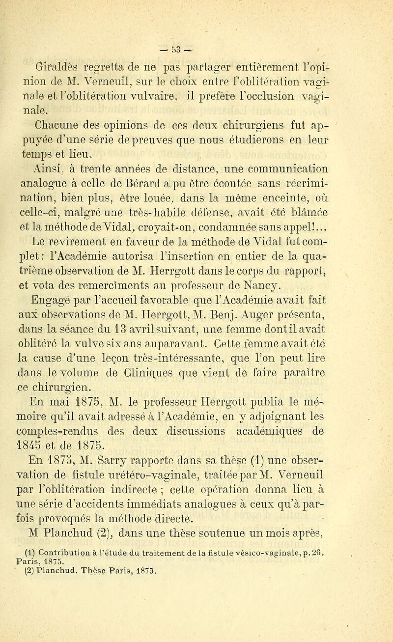 Giraldès regretta de ne pas partager entièrement l'opi- nion de M. Verneuil, sur le choix entre l'oblitération vagi- nale et l'oblitération vnlvaire, il préfère rocclusion vagi- nale. Chacune des opinions de ces deux chirurgiens fut ap- puyée d'une série de preuves que nous étudierons en leur temps et lieu. Ainsi, à trente années de distance, une communication analogue à celle de Bérard a pu être écoutée sans récrimi- nation, bien plus, être louée, dans la même enceinte, où celle-ci, malgré une très-habile défense, avait été blâmée et la méthode de Vidal^ croyait-on, condamnée sans appel!... Le revirement en faveur de la méthode de Vidal fut com- plet: l'Académie autorisa l'insertion en entier de la qua- trième observation de M. Herrgott dans le corps du rapport, et vota des remerciments au professeur de Nancy. Engagé par l'accueil favorable que l'Académie avait fait aux observations de M. Herrgott, M. Benj. Auger présenta, dans la séance du 13 avril suivant, une femme dont il avait oblitéré la vulve six ans auparavant. Cette femme avait été la cause d^une leçon très-intéressante, que l'on peut lire dans le volume de Cliniques que vient de faire paraître ce chirurgien. En mai 1875, M. le professeur Herrgott publia le mé- moire qu'il avait adressé à l'Académie, en y adjoignant les comptes-rendus des deux discussions académiques de 1845 et de 1875. En 1875, M. Sarry rapporte dans sa thèse (1) une obser- vation de fistule urétéro-vaginale, traitée par M. Verneuil par l'oblitération indirecte ; cette opération donna lieu à une série d'accidents immédiats analogues à ceux qu'à par- fois provoqués la méthode directe. M Planchud (2), dans une thèse soutenue un mois après, (1) Contribution à l'étude du traitement de la fistule vésico-vaginale, p. 2ô. Paris, 1875. (2) Planchud. Thèse Paris, 1875.