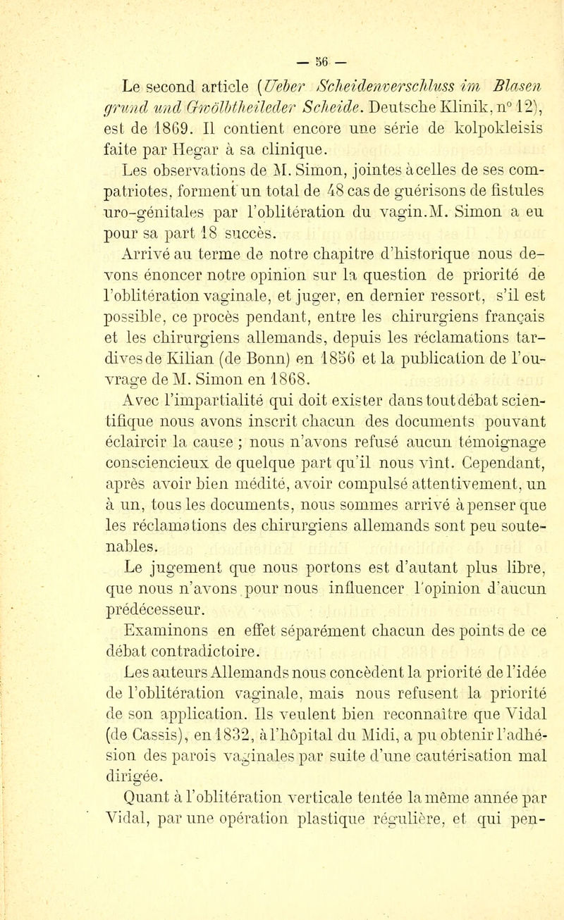 Le second article [Ueher iScheidenverscliluss im Blasen grund %md Gwôlljtheileder Sclieide. Deutsche Klinik, ii° 12), est de 1869. Il contient encore une série de kolpokleisis faite par Hegar à sa clinique. Les observations de ^I. Simon, jointes àcelles de ses com- patriotes, forment'un total de 48 cas de guérisons de fistules uro-génitales par l'oblitération du vagin.M. Simon a eu pour sa part 18 succès. Arrivé au terme de notre chapitre d'historique nous de- vons énoncer notre opinion sur la question de priorité de l'oblitération vaginale, et juger, en dernier ressort, s'il est possible, ce procès pendant, entre les chirurgiens français et les chirurgiens allemands, depuis les réclamations tar- dives de Kilian (de Bonn) en 18S6 et la publication de l'ou- vrage de M. Simon en 1868. Avec l'impartialité qui doit exister dans tout débat scien- tifique nous avons inscrit chacun des documents pouvant éclaircir la cause ; nous n'avons refusé aucun témoignage consciencieux de quelque part qu'il nous vînt. Cependant, après avoir bien médité, avoir compulsé attentivement, un à un, tous les documents, nous sommes arrivé àpenserque les réclamations des chirurgiens allemands sont peu soute- nables. Le jugement que nous portons est d'autant plus libre, que nous n'avons pour nous influencer l'opinion d'aucun prédécesseur. Examinons en effet séparément chacun des points de ce débat contradictoire. Les auteurs Allemands nous concèdent la priorité de l'idée de l'oblitération s^aginale, mais nous refusent la priorité de son application. Ils veulent bien reconnaitre que Vidal (de Cassis), en 1832, à l'hôpital du Midi, a pu obtenir l'adhé- sion des parois vaginales par suite d'une cautérisation mal dirigée. Quant à l'oblitération verticale tentée la même année par Vidal, par une opération plastique régulière, et qui pen-