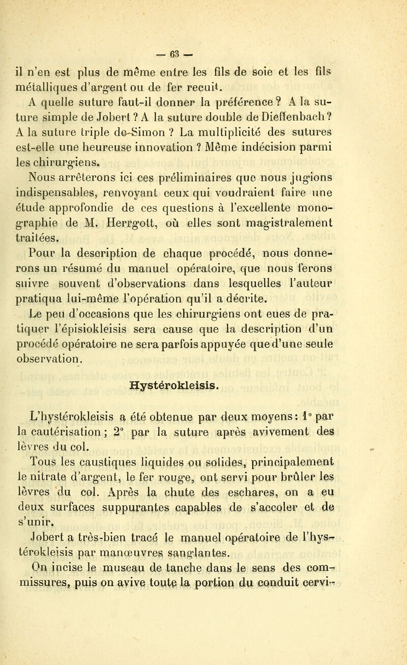 il n'en est plus de même entre les fils de soie et les fils métalliques d'arg-ent ou de fer recuit. A quelle suture faut-il donner la préférence ? X la su- ture simple de Jobert ? A la suture double de Diefïenbach? A la suture triple de-Simon ? La multiplicité des sutures est-elle une heureuse innovation ? Même indécision parmi les chirurg'iens. Nous arrêterons ici ces préliminaires que nous jug-ions indispensables, renvoyant ceux qui voudraient faire une étude approfondie de ces questions à l'excellente mono- graphie de M. Herrg'ott, où elles sont mag'istralement traitées. Pour la description de chaque procédé, nous donne- rons un résumé du manuel opératoire, que nous ferons suivre souvent d'observations dans lesquelles l'auteur pratiqua lui-même l'opération qu'il a décrite. Le peu d'occasions que les chirurg'iens ont eues de pra- tiquer l'épisiokleisis sera cause que la description d'un procédé opératoire ne sera parfois appuyée que d'une seule observation. Hystérokleisis. L'hystérokleisis a été obtenue par daux moyens: 1 par la cautérisation ; 2 par la suture après avivement des lèvres du col. Tous les caustiques liquides ou solides, principalement le nitrate d'arg*ent, le fer rouge, ont servi pour brûler les lèvres du col. Après la chute des eschares, on a eu deux surfaces suppurantes capables de s'accoler et de s'unir. Jobert a très^bien tracé le manuel opératoire de l'hys^r térokleisis par manœuvreg sang-lantes. On incise le museau de tanche dans le sens des com- missures, puis on avive tout§ la portion du conduit cervb^