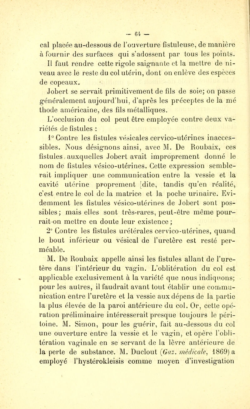 cal placée au-dessous de l'oaverture fistuleuse, de manière à fournir des surfaces qui s'adossent par tous les points. Il faut rendre cette rig*ole saignante et la mettre de ni- veau avec le reste du col utérin, dont on enlève des espèces de copeaux. Jobert se servait primitivement de fils de soie; on passe g-énéralement aujourd'hui, d'après les préceptes de la mé thode américaine, des fils métalliques. L'occlusion du col peut être employée contre deux va- riétés de fistules : 1° Contre les fistules vé^icales cervico-utérines inacces- sibles. Nous désig'nons ainsi, avec M. De Roubaix, ces fistules auxquelles Jobert avait improprement donné le nom de fistules vésico-utérines. Cette expression semble- rait impliquer une communication entre la vessie et la cavité utérine proprement [dite, tandis qu'en réalité, c'est entre le col de la matrice et la poche urinaire. Evi- demment les fistules vésico-utérines de Jobert sont pos- sibles; mais elles sont très-rares, peut-être même pour- rait on mettre en doute leur existence ; 2 Contre les fistules urétérales cervico-utérines, quand le bout inférieur ou vésical de l'uretère est resté per- méable. M. De Roubaix appelle ainsi les fistules allant de l'ure- tère dans l'intérieur du vag-in. L'oblitération du col est applicable exclusivement à la variété que nous indiquons; pour les autres, il faudrait avant tout établir une commu- nication entre l'uretère et la vessie aux dépens de la partie la plus élevée de la paroi antérieure du col. Or, cette opé- ration préliminaire intéresserait presque toujours le péri- toine. M. Simon, pour les g'uérir, fait au-dessous du col une ouverture entre la vessie et le vagin, et opère l'obli- tération vaginale en se servant de la lèvre antérieure de la perte de substance. M. Duclout {Gaz. médicale, 1869) a employé l'hystérokleisis comme moyen d'investigation