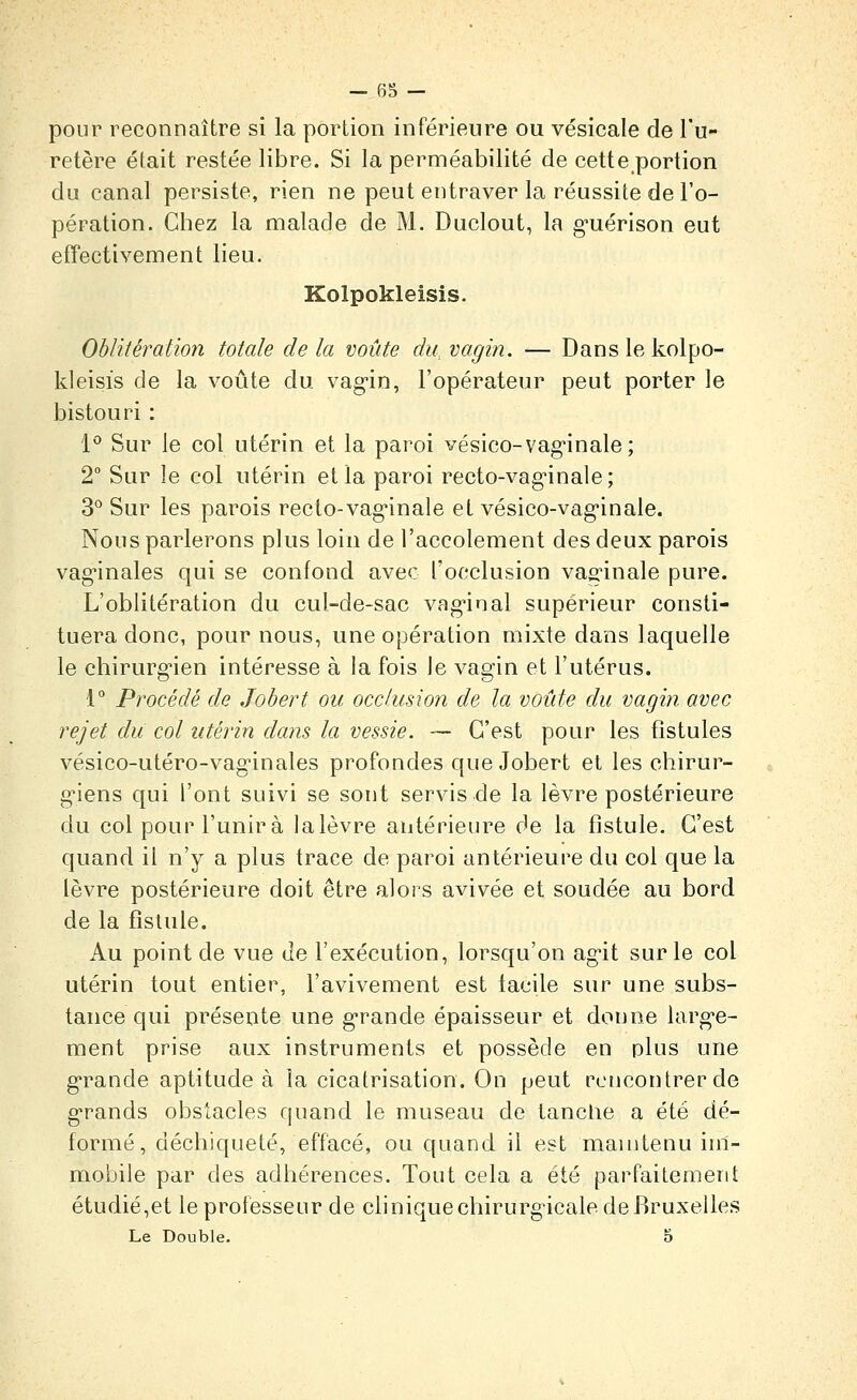 pour reconnaître si la portion inférieure ou vésicale de l'u- retère était restée libre. Si la perméabilité de cette portion du canal persiste, rien ne peut entraver la réussite de l'o- pération. Chez la malade de M. Duclout, la g'uérison eut effectivement lieu. Kolpokleisis. Oblitération totale de la voûte du, vagin. — Dans le kolpo- kleisis de la voûte du vag-in, l'opérateur peut porter le bistouri : P Sur le col utérin et la paroi vésico-vag'inale; 2° Sur le col utérin et la paroi recto-vag^inale; 3° Sur les parois recto-vag-inale et vésico-vag-inale. Nous parlerons plus loin de l'accolement des deux parois vag'inales qui se confond avec l'occlusion vaginale pure. L'oblitération du cul-de-sac vag'inal supérieur consti- tuera donc, pour nous, une opération mixte dans laquelle le chirurg'ien intéresse à la fois Je vagin et l'utérus. 1° Procédé de Jobert on occlusion de la voûte du vagin avec rejet du col utérin dans la vessie. — C'est pour les fistules vésico-utéro-vaginales profondes que Jobert et les chirur- g'iens qui l'ont suivi se sont servis de la lèvre postérieure du col pour l'unira lalèvre antérieure de la fistule. C'est quand il n'y a plus trace de paroi antérieure du col que la lèvre postérieure doit être alors avivée et soudée au bord de la fistule. Au point de vue de l'exécution, lorsqu'on ag'it sur le col utérin tout entier, l'avivement est facile sur une subs- tance qui présente une g-rande épaisseur et donne larg-e- ment prise aux instruments et possède en plus une g-rande aptitude à la cicatrisation. On peut rencontrer de g-rands obstacles quand le museau de tanclie a été dé- formé, déchiqueté, effacé, ou quand il est maintenu im- mobile par des adhérences. Tout cela a été parfaitement étudié,et le professeur de clinique chirurgicale de Bruxelles Le Double. 5