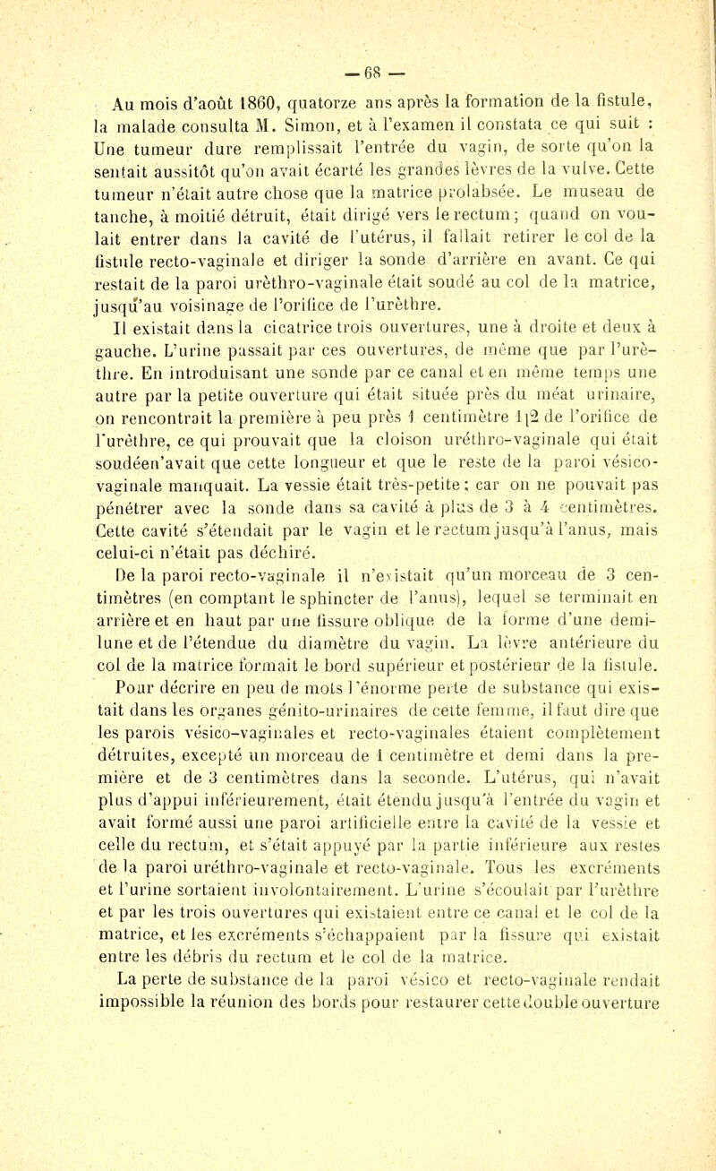 -68 — Au mois d'août 1860, quatorze ans après la formation de la fistule, la malade consulta M. Simon, et à l'examen il constata ce qui suit : Une tumeur dure remplissait l'entrée du vagin, de sorte qu'on la sentait aussitôt qu'on avait écarté les grandes lèvres de la vulve. Cette tumeur n'était autre chose que la matrice prolabsée. Le museau de tanche, à moitié détruit, était dirigé vers le rectum; quand on vou- lait entrer dans la cavité de l'utérus, il fallait retirer le col de la fistule recto-vaginale et diriger la sonde d'arrière en avant. Ce qui restait de la paroi urèthro-vaginale était soudé au col de la matrice, jusqu'au voisinage de l'orilice de l'urèthre. Il existait dans la cicatrice trois ouvertures, une à droite et deux à gauche. L'urine passait par ces ouvertures, de même que par l'urè- thre. En introduisant une sonde par ce canal et en même temps une autre par la petite ouverture qui était située près du méat urinaire, on rencontrait la première à peu près 1 centimètre 1|2 de l'oritice de l'urèthre, ce qui prouvait que la cloison uréthro-vaginale qui était soudéen'avait que cette longueur et que le reste de la paroi vésico- vaginale manquait. La vessie était très-petite; car on ne pouvait pas pénétrer avec la sonde dans sa cavité à plus de 3 à 4 centimètres. Cette cavité s'étendait par le vagin et le rectum jusqu'à l'anus, mais celui-ci n'était pas déchiré. De la paroi recto-vaginale il n'existait qu'un morceau de 3 cen- timètres (en comptant le sphincter de l'anus), lequel se terminait en arrière et en haut par une hssure oblique de la forme d'une demi- lune et de l'étendue du diamètre du vagin. La lèvre antérieure du col de la matrice formait le bord supérieur et postérieur de la hstule. Pour décrire en peu de mots l'énorme perte de substance qui exis- tait dans les organes génito-urinaires de cette femme, il faut dire que les parois vésico-vaginales et recto-vaginales étaient complètement détruites, excepté un morceau de 1 centimètre et demi dans la pre- mière et de 3 centimètres dans la seconde. L'utérus, qui n'avait plus d'appui intérieurement, était étendu jusqu'à l'entrée du vagin et avait formé aussi une paroi artificielle entre la cavité de la vessie et celle du rectum, et s'était appuyé par la partie inférieure aux restes de la paroi uréthro-vaginale et recto-vaginale. Tous les excréments et l'urine sortaient involontairement. L'urine s'écoulait par Furèthre et par les trois ouvertures qui existaient entre ce canal et le col de la matrice, et les excréments s'échappaient par la fissure qui existait entre les débris du rectum et le col de la matrice. La perte de substance de la paroi vésico et recto-vaginale rendait impossible la réunion des bords pour restaurer cette double ouverture