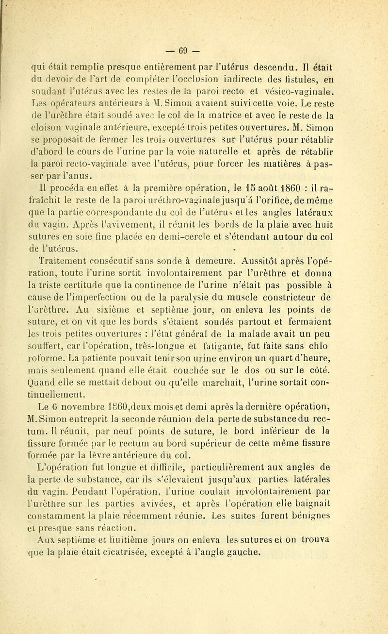 qui était remplie presque entièrement par l'utérus descendu. Il était du devoir de l'art de compléter l'occlusion indirecte des fistules, en soudant l'utérus avec les restes de la paroi recto et vésico-vaginale. Les opérateurs antérieurs à M.Simon avaient suivi cette voie. Le reste de l'urèthre était soudé avec le col de la matrice et avec le reste de la cloison vaginale antérieure, excepté trois petites ouvertures. M. Simon se proposait de fermer les trois ouvertures sur l'utérus pour rétablir d'abord le cours de l'urine par la voie naturelle et après de rétablir la paroi recto-vaginale avec l'utérus, pour forcer les matières à pas- ser par l'anus. Il procéda en effet à la première opération, le 15 août 1860 : il ra- fraîchit le reste de la paroi uréthro-vaginale jusqu'à l'orilice, deméme que la partie correspondante du col de Tutérus elles angles latéraux du vagin. Après l'avivemont, il réunit les bords de la plaie avec huit sutures en soie fine placée en demi-cercle et s'étendant autour du col de Futérus. • • Traitement consécutif sans sonde à demeure. Aussitôt après l'opé- ration, toute l'urine sortit involontairement par l'urèthre et donna la triste certitude que la continence de l'urine n'était pas possible à cause de l'imperfection ou de la paralysie du muscle constricteur de l'arèthre. Au sixième et septième jour, on enleva les points de suture, et on vit que les bords s'étaient soudés partout et fermaient les trois petites ouvertures : l'état général de la malade avait un peu souffert, car l'opération, très-longue et fatigante, fut faite sans chlo roforme. La patiente pouvait tenir son urine environ un quart d'heure, mais seulement quand elle était couchée sur le dos ou sur le côté. Quand elle se mettait debout ou qu'elle marchait, l'urine sortait con- tinuellement. Le 6 novembre 1860,deux mois et demi après la dernière opération, M.Simon entreprit la seconde réunion delà perte de substance du rec- tum. Il réunit, par neuf points de suture, le bord inférieur de la fissure formée par le rectum au bord supérieur de cette même fissure formée par la lèvre antérieure du col. L'opération fut longue et difficile, particulièrement aux angles de la perte de substance, car ils s'élevaient jusqu'aux parties latérales du vagin. Pendant l'opération, l'urine coulait involontairement par l'urèthre sur les parties avivées, et après l'opération elle baignait constamment la plaie récemment réunie. Les suites furent bénignes et presque sans réaction. Aux. septième et huitième jours on enleva les sutures et on trouva que la plaie était cicatrisée, excepté à l'angle gauche.