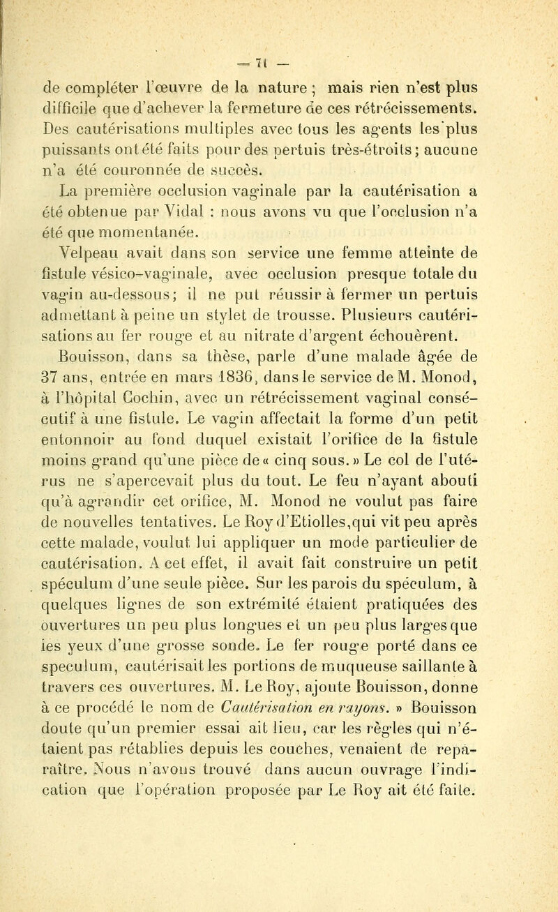 •.' — 71 — de compléter l'œuvre de la nature ; mais rien n'est plus difficile que d'achever la fermeture de ces rétrécissements. Des cautérisations multiples avec tous les ag-ents les plus puissants ontété faits pour des pertuis très-étroits; aucune n'a été couronnée de succès. La première occlusion vag'inale par la cautérisation a été obtenue par Vidal : nous avons vu que l'occlusion n'a été que momentanée. Velpeau avait dans son service une femme atteinte de fistule vésico-vag'inale, avec occlusion presque totale du vag'in au-dessous; il ne put réussira fermer un pertuis admettant à peine un stylet de trousse. Plusieurs cautéri- sations au fer roug*e et au nitrate d'arg-ent échouèrent. Bouisson, dans sa thèse, parle d'une malade âg-ée de 37 ans, entrée en mars 1836, dans le service de M. Monod, à l'hôpital Gochin, avec un rétrécissement vag-inal consé- cutif à une fistule. Le vag'in affectait la forme d'un petit entonnoir au fond duquel existait l'orifice de la fistule moins g-rand qu'une pièce de« cinq sous.» Le col de l'uté- rus ne s'apercevait plus du tout. Le feu n'ayant abouti qu'à agn^andir cet orifice, M. Monod ne voulut pas faire de nouvelles tentatives. Le Royd'Etiolles,qui vit peu après cette malade, voulut lui appliquer un mode particulier de cautérisation. x-V cet effet, il avait fait construire un petit spéculum d'une seule pièce. Sur les parois du spéculum, à quelques lig'nes de son extrémité étaient pratiquées des ouvertures un peu plus long'ues et un peut plus larg-esque ies yeux d'une g-rosse sonde. Le fer roug^e porté dans ce spéculum, cautérisait les portions de muqueuse saillante à travers ces ouvertures. M, Le Roy, ajoute Bouisson, donne à ce procédé le nom de Cautérisation en rayons. » Bouisson doute qu'un premier essai ait lieu, car les règ-les qui n'é- taient pas rétablies depuis les couches, venaient de repa- raître. Nous n'avons trouvé dans aucun ouvrage Tindi- cation que l'opération proposée par Le Roy ait été faite.