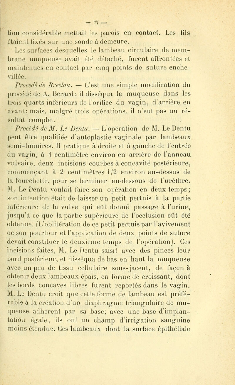 tion considérable mettait les parois en contact. Les fils étaient fixés sur une sonde à demeure. Les surfaces desquelles le lambeau circulaire de mem- brane muqueuse avait été délaché, furent affrontées et maintenues en contact par cinq points de suture enche- villée. Procédé de Breslau. — C'est une simple modification du procédé de A. Berard; il disséqua la muqueuse dans les trois quarts inférieurs de l'orifice du vag'in, d'arrière en avant; mais, malg'ré trois opérations^ il n'eut pas un ré- sultat complet. Procédé de M. Le Dentii. — L'opération de M. Le Dentu peut être qualifiée d'autoplastie vag^inale par lambeaux semi-lunaires. Il pratique à droite et à gauche de l'entrée du vag-in, à 1 centimètre environ en arrière de l'anneau vulvaire, deux incisions courbes à concavité postérieure, commençant à 2 centimètres 1/2 environ au-dessus de la fourchette, pour se terminer au-dessous de l'urèlhre. M. Le Dentu voulait faire son opération en deux temps; son intention était de laisser un petit pertuis à la partie inférieure de la vulve qui eût donné passag-e à l'urine, jusqu'à ce que la partie supérieure de l'occlusion eût été obtenue. (L'oblitération de ce petit pertuis par l'avivement de son pourtour et l'application de deux points de suture devait constituer le deuxième temps de l'opération). Ces incisions faites, M. Le Dentu saisit avec des pinces leur bord postérieur, et disséqua de bas en haut la muqueuse avec un peu de tissu cellulaire sous-jacent, de façon à obtenir deux lambeaux épais, en forme de croissant, dont les bords concaves libres furent reportés dans le vag'in. M. Le Dentu croit que cette forme de lambeau est préfé- rable à la création d'un diaphragmie triang'ulaire de mu- queuse adhérent par sa base; avec une base d'implan- tation ég'ale, ils ont un champ d'irrig-ation sang'uine moins étendue. Ces lambeaux dont la surface épithéliale