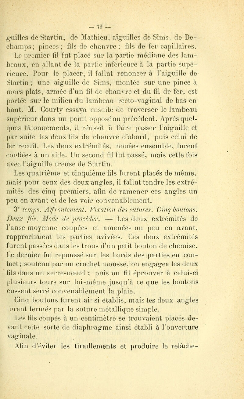 g-uilles de Star tin, de Mathieu, aig-uilles de Sims., de De- champs; pinces; fils de cliaiivre ; fils de fer capillaires. Le premier fil fat placé sur la partie médiane des lam- beaux, en allant de !a partie inférieure à la partie supé- rieure. Pour le placer, il fallut renoncer à l'aig-uille de Slartin ; une aig'uille de Sims, montée sur une pince à mors plats, armée d'un fil de chanvre et du fil de fer, est portée sur le milieu du lambeau recto-vag-inal de bas en haut. M. Çourty essaya ensuite de traverser le lambeau supérieur dans un point opposé au précédent. Après quel- ques tâtonnements, il réussit à faire passer l'aig-uille et par suite les deux fils de chanvre d'abord, puis celui de fer recuit. Les deux extrémités, nouées ensemble, furent confiées à un aide. Un second fil fut passé, mais cette fois avec Faig-uille creuse de Startin. Les quatrième et cinquième fils Fiirent placés de même, mais pour ceux des deux ang-les, il fallut tendre les extré- mités des cinq premiers, afin de ramener ces ang-les un peu en avant et de les voir convenablement. 3' temps. Affrontement. Fixation des sutures. Cinq houtons. Deux fils. Mode de procéder. — Les deux extrémités de l'anse moyenne coupées et amenées un peu en avant, rapprochaient les parties avivées. Ces deux extrémités furent passées dans les trous d'un petit bouton de chemise. Ce dernier fut repoussé sur les bords des parties en con- tact ; soutenu par un crochet mousse, on eng'ag'ca les deux fils dans un serre-nœad ; puis on fit éprouver à celui-ci plusieurs tours sur lui-même jusqu'à ce que les boutons eussent serré convenablement la plaie. Cinq boutons furent ainsi établis, mais les deux ang-les furent fermés par la suture métallique simple. Les fils coupés à un centimètre se trouvaient placés de- vant cette sorte de diaphrag'me ainsi établi à l'ouverture vag-inale. Afin d'éviter les tiraillements et produire le relâche-