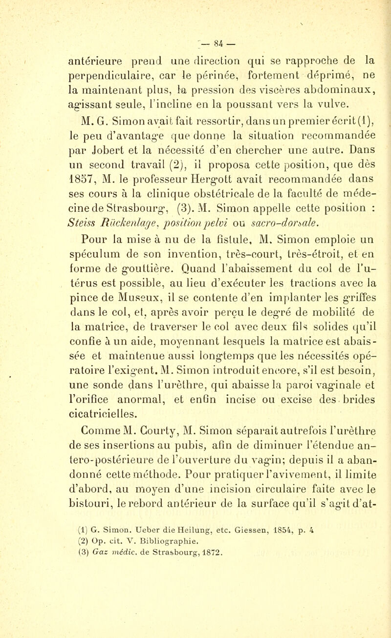 antérieure prend une direction qui se rapproche de la perpendiculaire, car le périnée, fortement déprimé, ne la maintenant plus, la pression des viscères abdominaux, ag'issant seule, l'incline en la poussant vers la vulve. M. G. Simon avait fait ressortir, dans un premier écrit (1), le peu d'avantagée que donne la situation recommandée par Jobert et la nécessité d'en chercher une autre. Dans un second travail (2), il proposa cette position, que dès 1857, M. le professeur Herg-ott avait recommandée dans ses cours à la clinique obstétricale de la faculté de méde- cine de Strasbourg, (3). M. Simon appelle cette position : Steiss Rackenlage, position j)elvi ou sacro-dorsale. Pour la mise à nu de la fistule, M. Simon emploie un spéculum de son invention, très-court, très-étroit, et en forme de g-outtière. Quand l'abaissement du col de l'u- térus est possible, au lieu d'exécuter les tractions avec la pince de Museux, il se contente d'en implanter les g-riffes dans le col, et, après avoir perçu le deg^é de mobilité de la matrice, de traverser le col avec deux fils solides qu'il confie à un aide, moyennant lesquels la matrice est abais- sée et maintenue aussi long'temps que les nécessités opé- ratoire l'exig^ent. M. Simon introduit encore, s'il est besoin, une sonde dans l'urèthre, qui abaisse la paroi vaginale et l'orifice anormal, et enfin incise ou excise des brides cicatricielles. Comme M. Gourty, M. Simon séparait autrefois l'urèthre de ses insertions au pubis, afin de diminuer l'étendue an- tero-postérieure de l'ouverture du vag'in; depuis il a aban- donné cette méthode. Pour pratiquer l'avivement, il limite d'abord, au moyen d'une incision circulaire faite avec le bistouri, le rebord antérieur de la surface qu'il s'agutd'at- (1) G. Simon. Ueber die Heilung, etc. Giessen, 1854, p. 4 (2) Op. cit. V. Bibliographie. (3) Gaz médic. de Strasbourg, 1872.