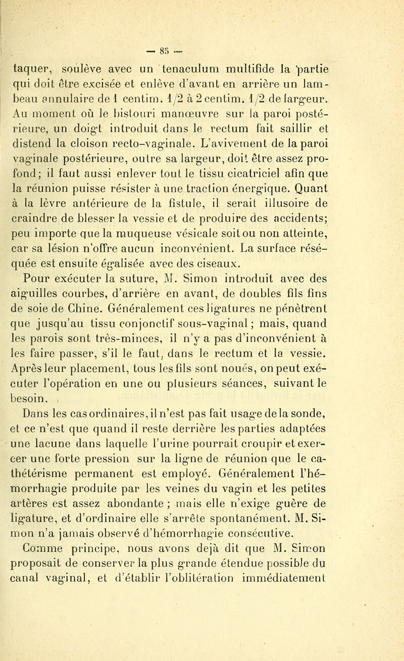 taquer, soulève avec un tenaculum multifîde la partie qui doit être excisée et enlève d'avant en arrière un lam- beau annulaire de 1 centim. 1/2 à 2 centim. 1/2 delarg-eur. Au moment où le bistouri manœuvre sur la paroi posté- rieure, un doig't introduit dans le rectum fait saillir et distend la cloison recto-vag-inale. L'avivement de la paroi vag'inale postérieure, outre sa largeur, doit être assez pro- fond; il faut aussi enlever tout le tissu cicatriciel afin que la réunion puisse résister à une traction énergique. Quant à la lèvre antérieure de la fistule, il serait illusoire de craindre de blesser la vessie et de produire des accidents; peu importe que la muqueuse vésicale soit ou non atteinte, car sa lésion n'offre aucun inconvénient. La surface résé- quée est ensuite ég'alisée avec des ciseaux. Pour exécuter la suture, j\î. Simon introduit avec des aig-uilles courbes, d'arrière en avant, de doubles fils fins de soie de Chine. Généralement ceslig'atures ne pénètrent que jusqu'au tissu conjonctif sous-vag^inal ; mais, quand les parois sont très-minces, il n'y a pas d'inconvénient à les faire passer, s'il le faut; dans le rectum et la vessie. Après leur placement, tous les fils sont noués, on peut exé- cuter l'opération en une ou plusieurs séances, suivant le besoin. Dans les cas ordinaires, il n'est pas fait usag-e delà sonde, et ce n'est que quand il reste derrière les parties adaptées une lacune dans laquelle l'urine pourrait croupir et exer- cer une forte pression sur la lig-ne de réunion que le ca- thétérisme permanent est employé. Généralement l'hé- morrhagie produite par les veines du vag'in et les petites artères est assez abondante ; mais elle n'exigée guère de ligature, et d'ordinaire elle s'arrête spontanément. M. Si- mon n'a jamais observé d'hémorrhag^ie consécutive. Gomme principe, nous avons déjà dit que M, Simon proposait de conserver la plus grande étendue possible du canal vaginal, et d'établir l'oblitération immédiatement