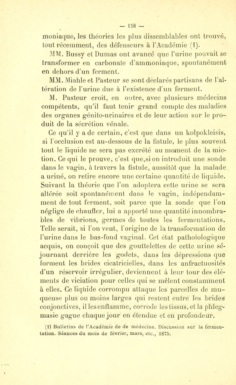 moniaque, les théories les plus dissemblables ont trouvé, tout récemment, des défenseurs à l'Académie (1). Ml\j. Bussy et Dumas ont avancé que l'urine pouvait se transformer en carbonate d'ammoniaque, spontanément en dehors d'un ferment. MM. Miahle et Pasteur se sont déclarés partisans de l'al- tération de l'urine due à l'existence d'un ferment. M. Pasteur croit, en outre, avec plusieurs médecins compétents, qu^il faut tenir g-rand compte des maladies des org-anes g-énito-urinaires et de leur action sur le pro- duit de la sécrétion vénale. Ce qu'il y a de certain, c'est que dans un kolpokleisis, si l'occlusion est au-dessous de la fistule, le plus souvent tout le liquide ne sera pas excrété au moment de la mic- tion. Ce qui le prouve, c'est que,si on introduit une sonde dans le vag-in, à travers la fistule, aussitôt que la malade a uriné, on retire encore une certaine quantité de liquide. Suivant la théorie que l'on adoptera cette urine se sera altérée soit spontanément dans le vag-in, indépendam- ment de tout ferment, soit parce que la sonde que Ton nég'lig'e de chaufïer, lui a apporté une quantité innombra- bles de vibrions, g-ermes dé toutes les fermentations* Telle serait, si l'on veut, l'orig-ine de la transformation de l'urine dans le bas-fond vaginal. Cet état pathoiolognque acquis, on conçoit que des g^outtelettes de cette urine sé- journant derrière les g-odets, dans les dépressions que forment les brides cicatricielles, dans les anfractuosités d'un réservoir irrég-ulier, deviennent à leur tour des élé- ments de viciation pour celles qui se mêlent constamment à elles. Ce liquide corrompu attaque les parcelles de mu- queuse plus ou moins largues qui restent entre les brides conjonctives, il les enflamme^ corrode les tissus, et la phleg^- masie g'ag-ne chaque jour en étendue et en profondeur. (1) Bulletins de l'Académie de de médecine. Discussion sur la fermen- tation. Séances du mois de février, mars, etc., 1875,