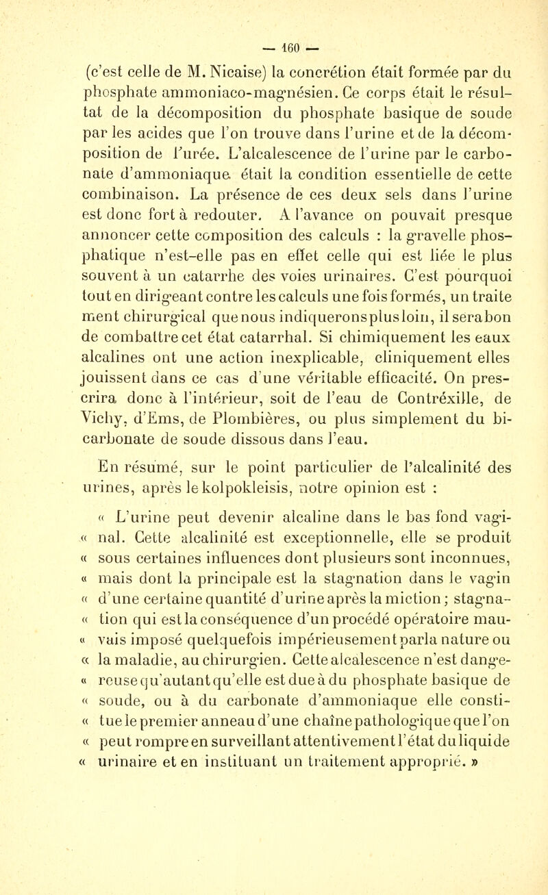 (c'est celle de M. Nicaise) la concrétion était formée par du phosphate ammoniaco-mag'nésien. Ce corps était le résul- tat de la décomposition du phosphate basique de soude par les acides que l'on trouve dans l'urine et de la décom- position de Turée. L'alcalescence de l'urine par le carbo- nate d'ammoniaqua était la condition essentielle de cette combinaison. La présence de ces deux sels dans l'urine est donc fort à redouter, A l'avance on pouvait presque anjioncer cette composition des calculs : la g-ravelle phos- phatique n'est-elle pas en effet celle qui est liée le plus souvent à un catarrhe des voies urinaires. C'est pourquoi tout en dirig-eant contre les calculs une fois formés, un traite ment chirurg*ical quenous indiqueronsplusloin, ilserabon de combattre cet état catarrhal. Si chimiquement les eaux alcalines ont une action inexplicable, cliniquement elles jouissent dans ce cas d'une véritable efficacité. On pres- crira donc à l'intérieur, soit de l'eau de Gontréxille, de Vichy, d'Ems, de Plombières, ou plus simplement du bi- carbonate de soude dissous dans l'eau. En résumé, sur le point particulier de l'alcalinité des urines, après le kolpokleisis, notre opinion est : « L'urine peut devenir alcaline dans le bas fond vag-i- « nal. Cette alcalinité est exceptionnelle, elle se produit « sous certaines influences dont plusieurs sont inconnues, « mais dont la principale est la stag-nation dans le vag'in « d'une certaine quantité d'urine après la miction ; stag'na- « tion qui est la conséquence d'un procédé opératoire mau- « vais imposé quelquefois impérieusement parla nature ou « la maladie, auchirurg-ien. Cette alcalescence n'est dang^e- « reuse qu'autant qu'elle est due à du phosphate basique de « soude, ou à du carbonate d'ammoniaque elle consti- « tue le premier anneau d'une chaînepatholog-ique que l'on « peut rompre en surveillant attentivement l'état du liquide « urinaire et en instituant un traitement approprié. »