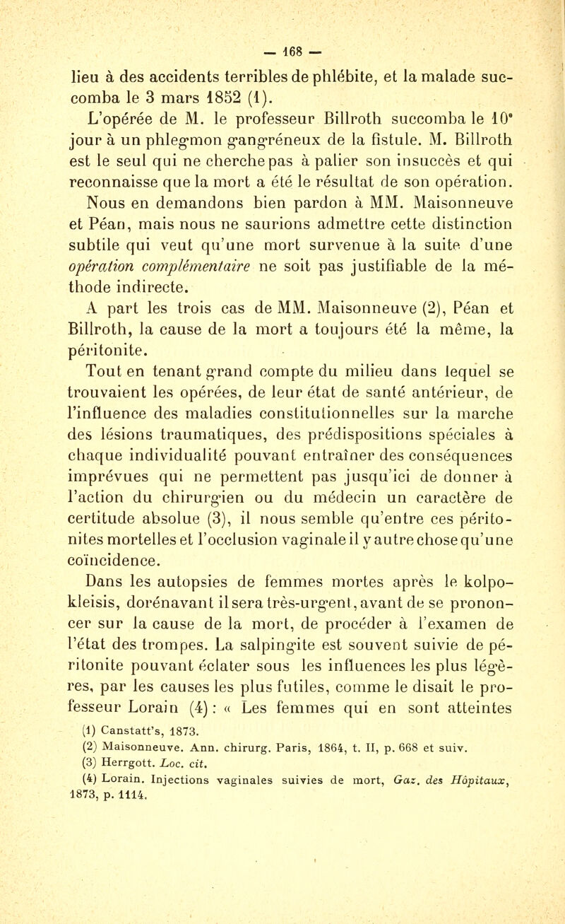 lieu à des accidents terribles de phlébite, et la malade suc- comba le 3 mars 1852 (1). L'opérée de M. le professeur Billroth succomba le 10* jour à un phleg-mon g'ang-réneux de la fistule. M. Billroth est le seul qui ne cherche pas à palier son insuccès et qui reconnaisse que la mort a été le résultat de son opération. Nous en demandons bien pardon à MM, Maisonneuve et Péan, mais nous ne saurions admettre cette distinction subtile qui veut qu'une mort survenue à la suite d'une opération complémentaire ne soit pas justifiable de la mé- thode indirecte. A part les trois cas de MM. Maisonneuve (2), Péan et Billroth, la cause de la mort a toujours été la même, la péritonite. Tout en tenant g-rand compte du milieu dans lequel se trouvaient les opérées, de leur état de santé antérieur, de l'influence des maladies constituiionnelles sur la marche des lésions traumatiques, des prédispositions spéciales à chaque individualité pouvant entraîner des conséquences imprévues qui ne permettent pas jusqu'ici de donner à l'action du chirurg-ien ou du médecin un caractère de certitude absolue (3), il nous semble qu'entre ces périto- nites mortelles et l'occlusion vaginale il y autre chose qu'une coïncidence. Dans les autopsies de femmes mortes après le kolpo- kleisis, dorénavant il sera très-urg'ent, avant de se pronon- cer sur la cause de la mort, de procéder à l'examen de l'état des trompes. La salping-ite est souvent suivie de pé- ritonite pouvant éclater sous les influences les plus lég'è- res, par les causes les plus futiles, comme le disait le pro- fesseur Lorain (4) : « Les femmes qui en sont atteintes (1) Canstatf s, 1873. (2) Maisonneuve. Ann. chirurg. Paris, 1864, t. II, p. 668 et suiv, (3) Herrgott. Loc. cit. (4) Lorain. Injections vaginales suivies de mort, Gaz, des Hôpitaux, 1873, p. 1114.