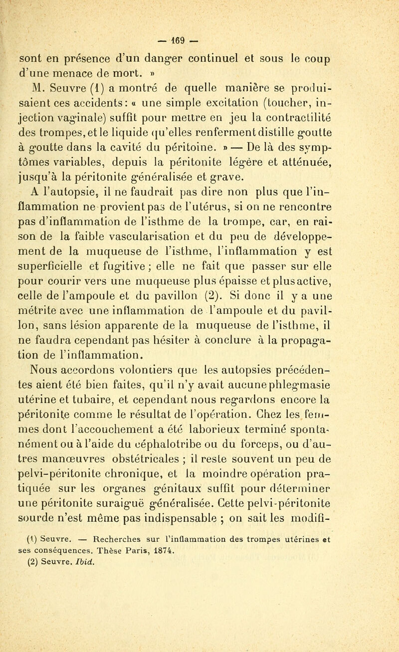 sont en présence d'un dang-er continuel et sous le coup d'une menace de mort. » M. Seuvre (1) a montré de quelle manière se produi- saient ces accidents: « une simple excitation (toucher, in- jection vag'inale) suffit pour mettre en jeu la contraclilité des trompes, et le liquide (ju'elles renferment distille goutte à g-outte dans la cavité du péritoine. » — De là des symp- tômes variables, depuis la péritonite légère et atténuée, jusqu'à la péritonite généralisée et grave. A l'autopsie, il ne faudrait pas dire non plus que l'in- flammation ne provient pas de Futérus, si on ne rencontre pas d'inflammation de l'isthme de la trompe, car, en rai- son de la faible vascularisation et du pou de développe- ment de la muqueuse de l'isthme, l'inflammation y est superficielle et fug*itive ; elle ne fait que passer sur elle pour courir vers une muqueuse plus épaisse et plus active, celle de l'ampoule et du pavillon (2). Si donc il y a une métrite avec une inflammation de l'ampoule et du pavil- lon, sans lésion apparente de la muqueuse de l'isthme, il ne faudra cependant pas hésiter à conclure à la propaga- tion de l'inflammation. Nous accordons volontiers que les autopsies précéden- tes aient été bien faites, qu'il n'y avait aucunephlegmasie utérine et tubaire, et cependant nous regardons encore la péritonite comme le résultat de l'opération. Chez les fem- mes dont l'accouchement a été laborieux terminé sponta- nément ou à l'aide du céphalotribe ou du forceps, ou d'au- tres manœuvres obstétricales ; il reste souvent un peu de pelvi-péritonite chronique, et la moindre opération pra- tiquée sur les org-anes génitaux suffît pour déterminer une péritonite suraiguë g-énéralisée. Cette pelvi-péritonite sourde n'est même pas indispensable ; on sait les modifi- (1) Seuvre. — Recherches sur rinflammation des trompes utérines et ses conséquences. Thèse Paris, 1874. (2) Seuvre. Ibid.