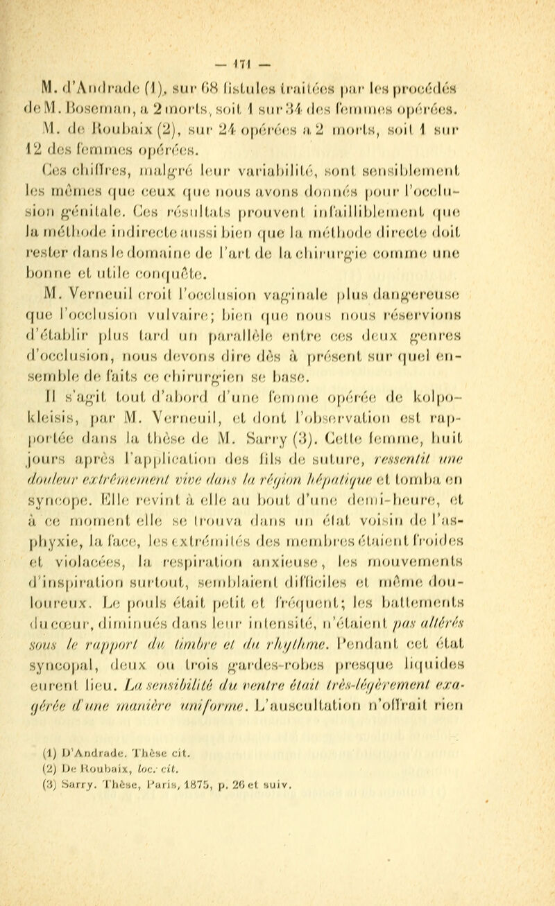 M. d'Aïulpadc (1), su»' (18 lisLulos traitoc^s p.u- Ich proccidoH <\()M. hosom.'iti, u 2in(>i'ls, soil, 1 siirlM-dris l'cininr.s oj^'^i'ocss. I\1. d(i Jl(jul)}iix (2), sur 24 ()|)('în'!(;s ;«, 2 inoi'ls, soil 1 sur 12 dos (omrrKîs ojjdnuîs. (J(!s (îliilliTs, iiiiil^rc, l(Mii' variul)ilil,('î, soiil sciisiMouMiul, l«;s inAuHîS (|uu (;oux que nous avoiiB donucs |)()ur' l'ocfîlu- sioii ^'(MuLaUï. (J(3S n'îsidl.ils f)r'f)UV(î[il iid';i,illil)l(înH;Ml, (|u<i Ja rn(HlM)(J(; itifJinHîlonussi hioti <|ihî la in<';lliod(! (Wvc.cÀ. doit resl(îr djiris If! douiaiiic, d(! l'aride la f-liiiur^'it; coinuic uiic- bonne oL iiLile (^oikjuAU;. M. VeriHMiil eroil l'occyliisiori va^'inale plus dau^-rîr'oiisc; que l'oeelusion vulvîiife; bien (jue nous nous réserviorm d'eLalilir plus lard iifi [);i,r'a,llèle entre ces (Jeux f^-enres d'occlusion, nous devons din; <lès à [irésenl sur <piei <ii- seinble d(î laits ee ehirur^-ierj se' hase. 11 s'agit tout d'nhor'd d'iiiie rern/u(; Of)éré(î d<j kolpo- kleisis, [)ar IM. V<!rn(;uil, (ît dont rol)S(;i'vation est rap- portée dans la thèse d(; IVI. Sii,ri'y (.'»j. (.lelle lennne, huit jours après l'iipplicalicMi dfis lils de sul,ur(;, rassaU.il. iina (loidcuT a.xtrfwijnn.t'ïU vive daus la r^'f/ion li/'iiiiiu/iia et torrdta, (in syneop(î. KII(M'(;viid, à (;ll(; au hoiit d'une (leiiii-h(!ur(;, (ît à ce rnorn(!rd elle s(î trouva (huis lui èlat voisin de l'as- phyxie, la Ia(;(ï, his ( xtrf'rnih'S d(!S niend)res (Uaient IVoifhiS et violjH;é(!S, la respiration ajixieus(!, les jnouv(!fn(inlK d'inspiration sur'hajt, S(;ird)larerd dil'(ieil(;s oX (n('^!rne dou- loiu'(Mix, L(; f)Ouls était p(;tit et l'rèïjufîid.; h;s hallernents <luC(Jiur, (liniinuès da,ns leur inl(;nsil,é, n'élai(!nl pas al.l.êrh sous la ruppori, du ùmhrc al. du rlu/lhma. l'endant (;et état syn(;o|)al, (U'Aïs. ou trois ^-ar-des rolxjs [)res(pj(5 li(piideH ciifeid, lieu. LasansUrdiiè du vanlra (tlail Iràs-lâf/àramanl a:i;a- gérée d'une manière uniforme. L'auHcultutiou n'olï'rail ri(;n (1) JJ'Andradc. 'l'hèsc cit. (2j Oi; Jioubaix, Loc cit. (3) Sarry. 'J'hèae, l^ann, 1875, p. 20 et suiv.