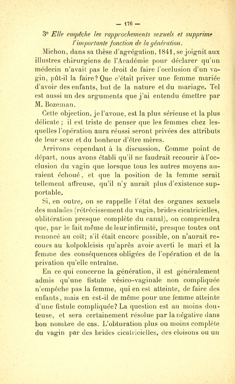 — 476 — 3° Elle empêche les rapprochements sexuels et supprime timportante fonction de la génération. Michoii, dans sa thèse d'agrég-ation, 1841, se joig-nit aux illustres chirurgiens de l'Académie pour déclarer qu'un médecin n'avait pas le droit de faire l'occlusion d'un va- gûn, pût-il la faire? Que c'était priver une femme mariée d'avoir des enfants, but de la nature et du mariag-e. Tel est aussi un des arg-uments que j'ai entendu émettre par M. Bozeman. Cette objection, je l'avoue, est la plus sérieuse et la plus délicate ; il est triste de penser que les femmes chez les- quelles l'opération aura réussi seront privées des attributs de leur sexe et du bonheur d'être mères. Arrivons cependant à la discussion. Gomme point de départ, nous avons établi qu'il ne faudrait recourir à l'oc- clusion du vagin que lorsque tous les autres moyens au- raient échoué, et que la position de la femme serait tellement atfreuse, qu'il n'y aurait plus d'existence sup- portable. Si, en outre,, on se rappelle l'état des org-anes sexuels des malades (rétrécissement du vag'in, brides cicatricielles, oblitération presque complète du canal), on comprendra que, par le fait même de leur infirmité, presque toutes ont renoncé au coït; s'il était encore possible, on n'aurait re- cours au kolpokleisis qu'après avoir averti le mari et la femme des conséquences oblig-ées de l'opération et de la privation qu'elle entraîne. En ce qui concerne la g-énération, il est généralement admis qu'une fistule vésico-vag-inale non compliquée n'empêche pas la femme, qui en est atteinte, de faire des enfants, nmis en est-il de même pour une femme atteinte d'une fistule compliquée? La question est au moins dou- teuse, et sera certainement résolue par la négative dans bon nombre de cas. L'obturation plus ou moins complète du vag-in par des brides cicatricielles, des cloisons ou un