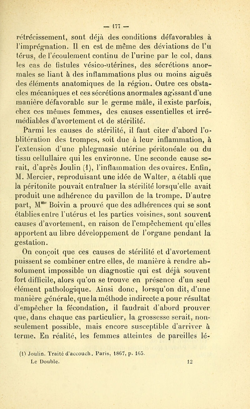 rétrécissement, sont, déjà des conditions défavorables à l'imprég-nation. Il en est de même des déviations de Vu térus, de l'écoulement continu de l'urine par le col, dans les cas de fistules vésico-utérines, des sécrétions anor- males se liant à des inflammations plus ou moins aig-uës des éléments anatomicfues de la rég-ion. Outre ces obsta- cles mécaniques et ces sécrétions anormales ag'Issant d'une manière défavorable sur le g-erme mâle, il existe parfois, chez ces mêuies femmes, des causes essentielles et irré- médiables d'avortement et de stérilité. Parmi les causes de stérilité, il faut citer d'abord l'o- blitération des trompes, soit due à leur inflammation, à l'extension d'une phleg-masie utérine péritonéale ou du tissu cellullaire qui les environne. Une seconde cause se- rait, d'après Joulin (1), l'inflammation des ovaires. Enfin, M. Mercier, reproduisant une idée de Walter, a établi que la péritonite pouvait entraîner la stérilité lorsqu'elle avait produit une adhérence du pavillon de la trompe. D'autre part, M* Boivin a prouvé que des adhérences qui se sont établies entre l'utérus et les parties voisines, sont souvent causes d'avortement, en raison de l'empêchement qu'elles apportent au libre développement de l'org-ane pendant la g'estation. On conçoit que ces causes de stérilité et d'avortement puissent se combiner entre elles, de manière à rendre ab- solument impossible un diag-nostic qui est déjà souvent fort difficile, alors qu'on se trouve en présence d'un seul élément patholog-ique. Ainsi donc, lorsqu'on dit, d'une manière g-énérale, que la méthode indirecte a pour résultat d'empêcher la fécondation, il faudrait d'abord prouver que, dans chaque cas particulier, la grossesse serait, non- seulement possible, mais encore susceptible d'arriver à terme. En réalité, les femmes atteintes de pareilles lé- (1) Joulin. Traité d'accouch. Paris, 1867, p. 165. Le Double. 12