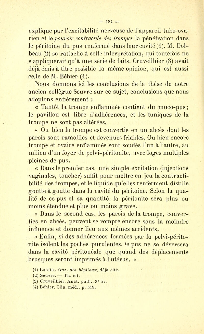 - !S4 — explique par l'excitabilité nerveuse de l'appareil tubo-ova- rien et \epouvoir contractile des trompes la pénétration dans le péritoine du pus renfermé dans leur cavité (1). M. Dol- beau (2) se rattache à cette interprétation, qui toutefois ne s'appliquerait qu'à une série de laits. Gruveilhier (3) avait déjà émis à titre possible la même opinion, qui est aussi celle de M. Béhier (4). Nous donnons ici les conclusions de la thèse de notre ancien collèg*ue Seuvre sur ce sujet, conclusions que nous adoptons entièrement : « Tantôt la trompe enflammée contient du muco-pus ; le pavillon est libre d'adhérences, et les tuniques de la trompe ne sont pas altérées. « Ou bien la trompe est convertie en un abcès dont les parois sont ramollies et devenues friables. Ou bien encore trompe et ovaire enflammés sont soudés l'un à l'autre, au milieu d'un foyer de pelvi-péritonite, avec log-es multiples pleines de pus. c< Dans le premier cas, une simple excitation (injections vaginales, toucher) suffît pour mettre en jeu la contracti- bilité des trompes, et le liquide qu'elles renferment distille g'outte à g-outte dans la cavité du péritoine. Selon la qua- lité de ce pus et sa quantité, la péritonite sera plus ou moins étendue et plus ou moins grave. « Dans le second cas, les parois de la trompe, conver- ties en abcès, peuvent se rompre encore sous la moindre influence et donner lieu aux mêmes accidents. « Enfin, S) des adhérences formées par la pelvi-périto- nite isolent les poches purulentes, le pus ne se déversera dans la cavité péritonéale que quand des déplacements brusques seront imprimés à l'utérus. » (1) Lorain. Gaz. des hôpitaux, déjà cité. (2) Seuvre. — Th. cit. (3) Cruveilhier. Anat. path., 3« liv. (4) Béhier. Clin, méd., p. 519.