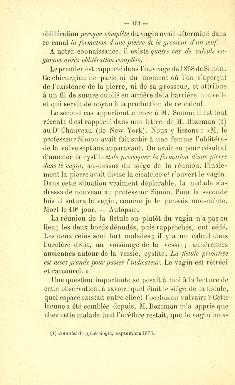 - 490 — ohliiévdiiion pres(]rlié complète du vag'in avait, déterminé dans ce canal la formation dune pierre de la grosseur d'un œuf. A notre connaissance, il existe quatre cas de calculs va- ginaux après oblitération complète. Le premier est rapporté dans l'ouvrag'e de 1868 de Simon. Ge chirurg-ien ne'parle ni du moment oii l'on s'aperçut de l'existence de la pierre, ni de sa g-rosseur^ et attribue à un fîl de suture oublié en arrière delà barrière nouvelle et qui servit de noyau à la production de ce calcul. Le second cas appartient encore à M. Simon; il est tout récent; il est rapporté dans une lettre de M. Bozeman (1) auD^'Ghauveau (de New-York). Nous y lissons : «M. le professeur Simon avait fait subir à une femme l'oblitéra- de la vulve sept ans auparavant. On avait eu pour résultat d'amener la cYsiita et de provoguer la formation dune pierre dans le vagin^ au-dessus du siég'e de la réunion. Finale- ment la pierre avait divisé la cicatrice et r'ouvert le vag'in. Dans cette situation vraiment déplorable, la malade s'a- dressa de nouveau au professeur Simon. Pour la seconde fois il sutura le vag'in, comme je le pensais moi-même. Mort le 10^ jour. —Autopsie. La réunion de la fistule ou plutôt du vag'in n'a pas eu lieu; les deux bords dénudés, puis rapprochés, ont cédé. Les deux reins sont fort malades ; il y a un calcul dans l'uretère droit, au voisinag-e de la vessie ; adhérences anciennes autour de la vessie, cystite. La fistule primitive est assez grande pour passer F indicateur. Le vag'in est rétréci, et raccourci. » Une question importante se posait à moi à la lecture de cette observation, à savoir: quel était le siég-e de la fistule, quel espace existait entre elleet l'occlusion vulvaire? Gette lacune a été comblée depuis, M. Bozeman m'a appris que chez cette malade tout l'urèthre restait, que le vag'in inex- (1) AnnaUs de. gynécologie^ septembre 1875»