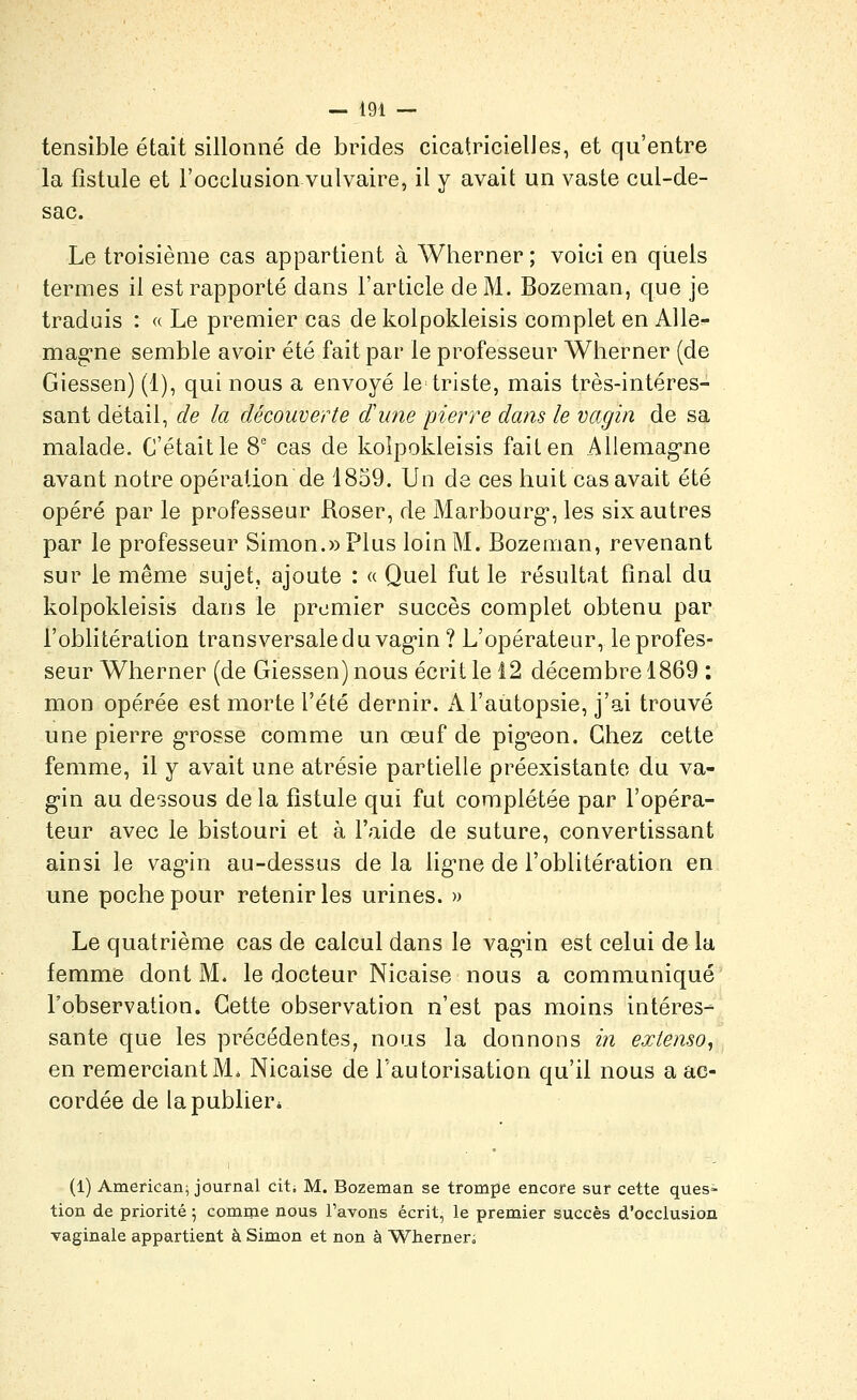 tensible était sillonné de brides cicatricielles, et qu'entre la fistule et l'occlusion vulvaire, il y avait un vaste cul-de- sac. Le troisième cas appartient à Wherner ; voici en quels termes il est rapporté dans l'article de M. Bozeman, que je traduis : « Le premier cas de kolpokleisis complet en AUe- mag-ne semble avoir été fait par le professeur Wherner (de Giessen) (1), qui nous a envoyé le triste, mais très-intéres- sant détail, de la découverte dune pierre dans le vagin de sa malade. C'était le 8' cas de kolpokleisis fait en Aliemag-ne avant notre opération de 1859. Un de ces huit cas avait été opéré par le professeur Roser, de Marbourg*, les six autres par le professeur Simon.» Plus loin M. Bozeman, revenant sur le même sujet, ajoute : « Quel fut le résultat final du kolpokleisis dans le premier succès complet obtenu par l'oblitération transversale duvag-in? L'opérateur, le profes- seur Wherner (de Giessen) nous écrit le 12 décembre 1869 : mon opérée est morte l'été dernir. A l'autopsie, j'ai trouvé une pierre g-rosse comme un œuf de pig-eon. Chez cette femme, il y avait une atrésie partielle préexistante du va- gin au dessous de la fistule qui fut complétée par l'opéra- teur avec le bistouri et à l'aide de suture, convertissant ainsi le vag'in au-dessus de la lig-ne de l'oblitération en une poche pour retenir les urines. » Le quatrième cas de calcul dans le vag'in est celui de la femme dont M. le docteur Nicaise nous a communiqué l'observation. Cette observation n'est pas moins intéres- sante que les précédentes, nous la donnons m extenso, en remerciant M. Nicaise de rautorisation qu'il nous a ac- cordée de la publier* (1) Americani journal cit; M. Bozeman se trompe encore sur cette ques- tion de priorité 5 comnie nous l'avons écrit, le premier succès d'occlusion vaginale appartient à Simon et non à Whemen