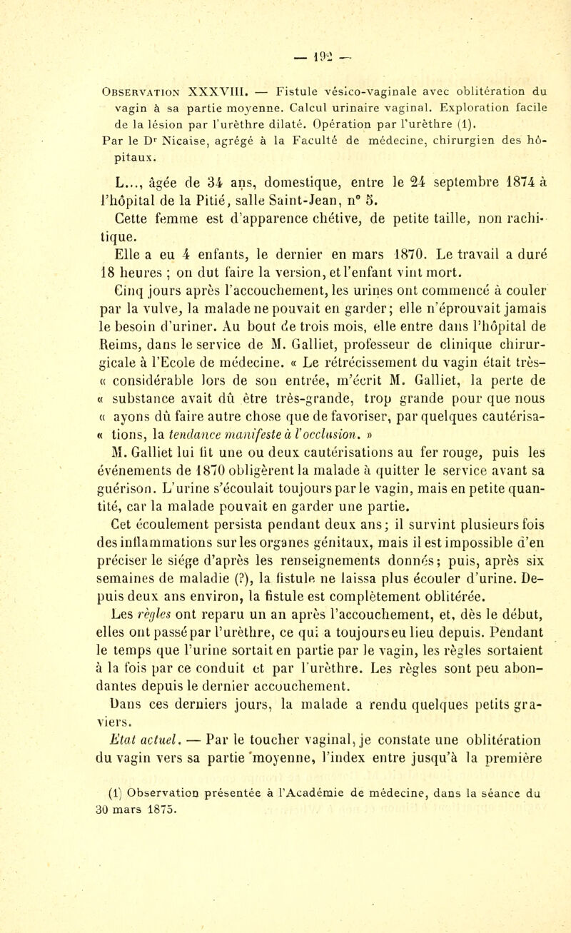 _ 19^2 „ Observation XXXVIII. — Fistule véslco-vaginale avec oblitération du vagin à sa partie moj^enne. Calcul urinaire vaginal. Exploration facile de la lésion par l'urêthre dilaté. Opération par Furêthre (1). Par le D Nicaise, agrégé à la Faculté de médecine, chirurgien des hô- pitaux. L..., âgée de 34 ans, domestique, entre le 24 septembre 1874 à l'hôpital de la Pitié, salle Saint-Jean, n 5. Cette femme est d'apparence chétive, de petite taille, non rachi- tique. Elle a eu 4 enfants, le dernier en mars 1870. Le travail a duré 18 heures ; on dut faire la version, et l'enfant vint mort. Cinq jours après l'accouchement, les urines ont commencé à couler par la vulve_, la malade ne pouvait en garder; elle n'éprouvait jamais le besoin d'uriner. Au bout de trois mois, elle entre dans l'hôpital de Reims, dans le service de M. Galliet, professeur de clinique chirur- gicale à l'Ecole de médecine. « Le rétrécissement du vagin était très- ce considérable lors de son entrée, m'écrit M. Galliet, la perte de « substance avait dû être très-grande, trop grande pour que nous « ayons dû faire autre chose que de favoriser, par quelques cautérisa- M tions, \d, tendance manifeste à Vocclusion. » M. Galliet lui ht une ou deux cautérisations au fer rouge, puis les événements de 1870 obligèrent la malade à quitter le service avant sa guérison. L'urine s'écoulait toujours par le vagin, mais en petite quan- tité, car la malade pouvait en garder une partie. Cet écoulement persista pendant deux ans; il survint plusieurs fois desintlammations sur les organes génitaux, mais il est impossible d'en préciser le siège d'après les renseignements donnés ; puis, après six semaines de maladie (?), la fistule ne laissa plus écouler d'urine. De- puis deux ans environ, la fistule est complètement oblitérée. Les règles ont reparu un an après l'accouchement, et, dès le début, elles ont passé par l'urêthre, ce qui a toujourseu lieu depuis. Pendant le temps que l'urine sortait en partie par le vagin, les règles sortaient à la fois par ce conduit et par Turèthre. Les règles sont peu abon- dantes depuis le dernier accouchement. Dans ces derniers jours, la malade a rendu quelques petits gra- viers. Etat actuel, — Par le toucher vaginal, je constate une oblitération du vagin vers sa partie'moyenne, l'index entre jusqu'à la première (1) Observation présentée à l'Académie de médecine, dans la séance du 30 mars 1875.