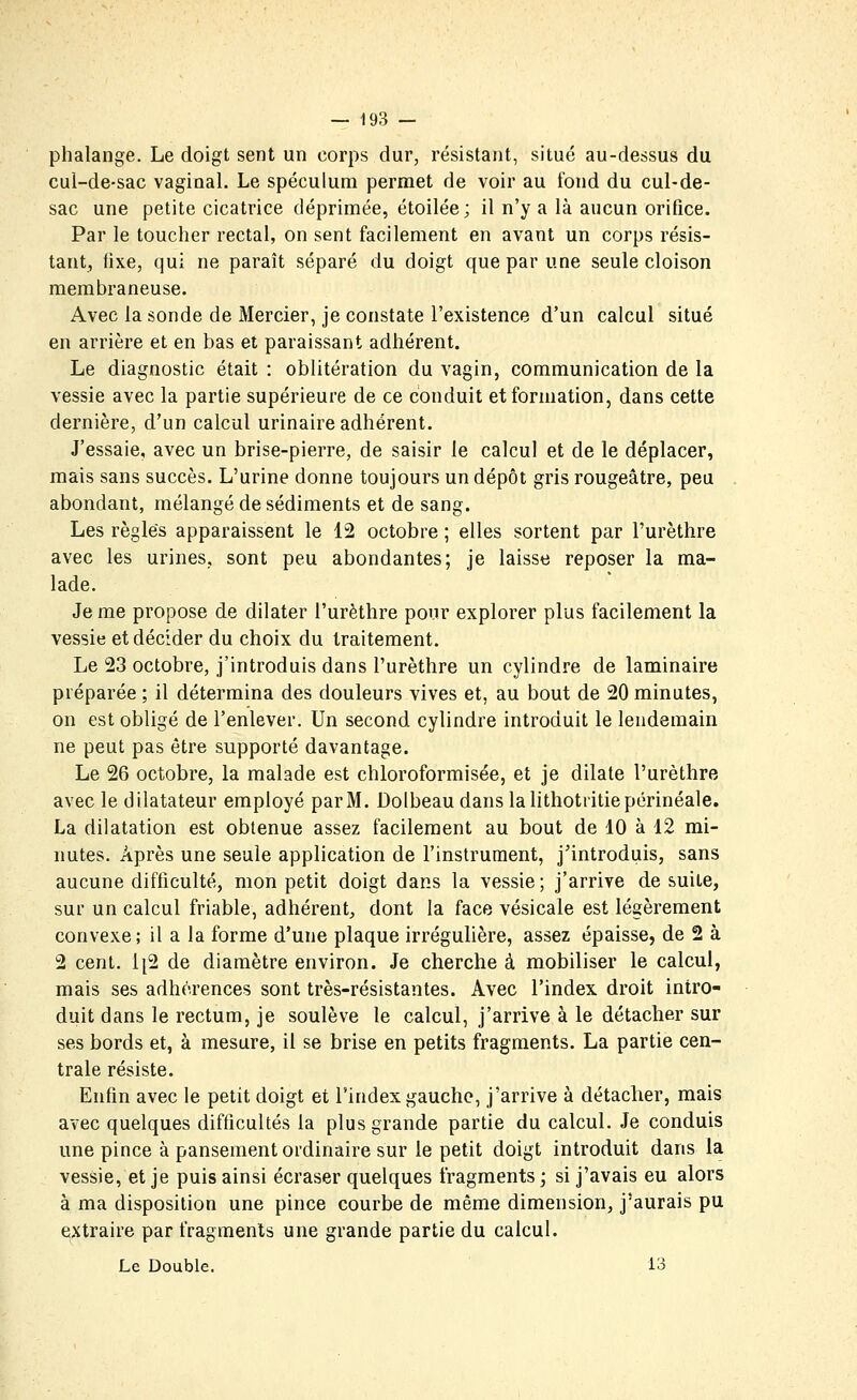 phalange. Le doigt sent un corps dur, résistant, situé au-dessus du cul-de-sac vaginal. Le spéculum permet de voir au fond du cul-de- sac une petite cicatrice déprimée, étoilée; il n'y a là aucun orifice. Par le toucher rectal, on sent facilement en avant un corps résis- tant, fixe, qui ne paraît séparé du doigt que par une seule cloison membraneuse. Avec la sonde de Mercier, je constate l'existence d'un calcul situé en arrière et en bas et paraissant adhérent. Le diagnostic était : oblitération du vagin, communication de la vessie avec la partie supérieure de ce conduit et formation, dans cette dernière, d'un calcul urinaire adhérent. J'essaie, avec un brise-pierre, de saisir le calcul et de le déplacer, mais sans succès. L'urine donne toujours un dépôt gris rougeâtre, peu abondant, mélangé de sédiments et de sang. Les règles apparaissent le 12 octobre ; elles sortent par l'urèthre avec les urines, sont peu abondantes; je laisse reposer la ma- lade. Je me propose de dilater l'urèthre pour explorer plus facilement la vessie et décider du choix du traitement. Le 23 octobre, j'introduis dans l'urèthre un cylindre de laminaire préparée ; il détermina des douleurs vives et, au bout de 20 minutes, on est obligé de l'enlever. Un second cylindre introduit le lendemain ne peut pas être supporté davantage. Le 26 octobre, la malade est chloroformisée, et je dilate l'urèthre avec le dilatateur employé par M. Dolbeau dans lahthotiitiepérinéale. La dilatation est obtenue assez facilement au bout de 10 à 12 mi- nutes. Après une seule application de l'inslrument, j'introduis, sans aucune difficulté, mon petit doigt dans la vessie; j'arrive de suite, sur un calcul friable, adhérent, dont la face vésicale est légèrement convexe; il a la forme d'une plaque irrégulière, assez épaisse, de 2 à 2 cent. 1|2 de diamètre environ. Je cherche à mobiliser le calcul, mais ses adhérences sont très-résistantes. Avec l'index droit intro- duit dans le rectum, je soulève le calcul, j'arrive à le détacher sur ses bords et, à mesure, il se brise en petits fragments. La partie cen- trale résiste. Enfin avec le petit doigt et l'index gaucho, j'arrive à détacher, mais avec quelques difficultés la plus grande partie du calcul. Je conduis une pince à pansement ordinaire sur le petit doigt introduit dans la vessie, et je puis ainsi écraser quelques fragments ; si j'avais eu alors à ma disposition une pince courbe de même dimension, j'aurais pu extraire par fragments une grande partie du calcul. Le Double. 13