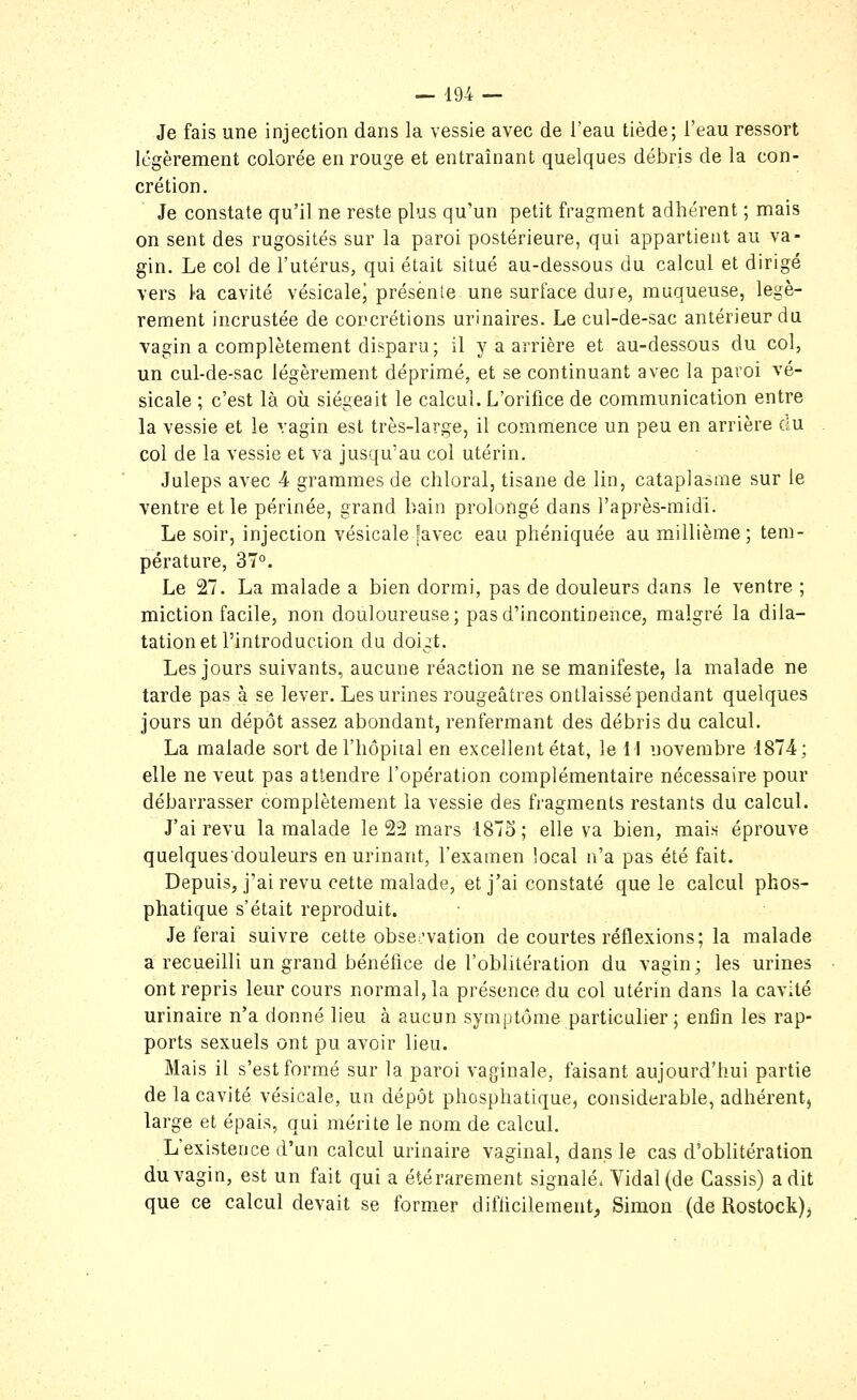 Je fais une injection dans la vessie avec de l'eau tiède; l'eau ressort légèrement colorée en rouge et entraînant quelques débris de la con- crétion. Je constate qu'il ne reste plus qu'un petit fragment adhérent ; mais on sent des rugosités sur la paroi postérieure, qui appartient au va- gin. Le col de l'utérus, qui était situé au-dessous du calcul et dirigé vers 1-a cavité vésicalej présente une surface dure, muqueuse, légè- rement incrustée de concrétions urinaires. Le cul-de-sac antérieur du vagin a complètement disparu; il y a arrière et au-dessous du col, un cul-de-sac légèrement déprimé, et se continuant avec la paroi vé- sicale ; c'est là où siégeait le calcul. L'orifice de communication entre la vessie et le vagin est très-large, il commence un peu en arrière ciu col de la vessie et va jusqu'au col utérin. Juleps avec 4 grammes de chloral, tisane de lin, cataplasme sur le ventre et le périnée, grand bain prolongé dans l'après-midi. Le soir, injeciion vésicale [avec eau phéniquée au millième; tem- pérature, 37°. Le 27. La malade a bien dormi, pas de douleurs dans le ventre ; miction facile, non douloureuse; pas d'incontinence, malgré la dila- tation et l'introduction du doigt. Les jours suivants, aucune réaction ne se manifeste, la malade ne tarde pas à se lever. Les urines rougeâtres ontlaissé pendant quelques jours un dépôt assez abondant, renfermant des débris du calcul. La malade sort de l'hôpital en excellent état, le 11 novembre 1874; elle ne veut pas attendre l'opération complémentaire nécessaire pour débarrasser complètement la vessie des fragments restants du calcul. J'ai revu la malade le 22 mars 1873; elle va bien, mais éprouve quelquesdouleurs en urinant, l'examen local n'a pas été fait. Depuis, j'ai revu cette malade, et j'ai constaté que le calcul phos- phatique s'était reproduit. Je ferai suivre cette obsci'vation de courtes réflexions; la malade a recueilli un grand bénéfice de l'oblitération du vagin; les urines ont repris leur cours normal, la présence du col utérin dans la cavité urinaire n'a donné lieu à aucun symptôme particulier ; enfin les rap- ports sexuels ont pu avoir lieu. Mais il s'est formé sur la paroi vaginale, faisant aujourd'hui partie de la cavité vésicale, un dépôt phosphatique, considérable, adhérent, large et épais, qui mérite le nom de calcul. L'existence d'un calcul urinaire vaginal, dans le cas d'oblitération du vagin, est un fait qui a été rarement signalé. Vidal (de Cassis) a dit que ce calcul devait se former difficilement^ Simon (de Rostock)^