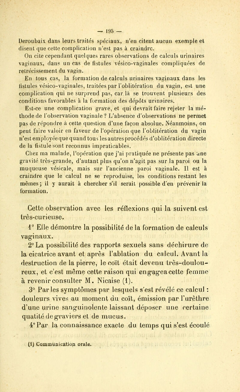 Deroubaix dans leurs traités spéciaux, n'en citent aucun exemple et disent que cette complication n'est pas à craindre. On cite cependant quelques rares observations de calculs urinaires vaginaux, dans un cas de fistules vésico-vaginales compliquées de rétrécissement du vagin. En tous cas, la formation de calculs urinaires vaginaux dans les tistules vésico-vaginales, traitées par l'oblitération du vagin, est une complication qui ne surprend pas, car là se trouvent plusieurs des conditions favorables à la formation des dépôts urinaires. Est-ce une complication grave, et qui devrait faire rejeter la mé- thode de l'observation vaginale? L'absence d'observations ne permet pas de répondre à cette question d'une façon absolue. Néanmoins, on peut faire valoir en faveur de l'opération que l'oblitération du vagin n'est employée que quand tous les autres procédés d'oblitération directe de la fistule sont reconnus impraticables. Chez ma malade, l'opération que j'ai pratiquée ne présente pas une gravité très-grande, d'autant plus qu'on n'agit pas sur la paroi ou la muqueuse vésicale, mais sur l'ancienne paroi vaginale. Il est à craindre que le calcul ne se reproduise, les conditions restant les mêmes; il y aurait à chercher s'il serait possible d'en prévenir la formation. Cette observation avec les réflexions qui la suivent est très-curieuse. 1- Elle démontre la possibilité de la formation de calculs vag'inaux. 2° La possibilité des rapports sexuels sans déchirure de la cicatrice avant et après l'ablation du calcul. Avant la destruction de la pierre, le coït était devenu très-doulou- reux, et c'est même cette raison qui eng-ag'eacette femme à revenir consulter M. Nicaise (1). 3° Parles symptômes par lesquels s'est révélé ce calcul : douleurs vives au moment du coït, émission par l'urèthre d'une urine sang-uinolente laissant déposer une certaine quatitédeg-raviers et de mucus. 4 Par la connaissance exacte du temps qui s'est écoulé (1) .CQmmUalcatioja orale.