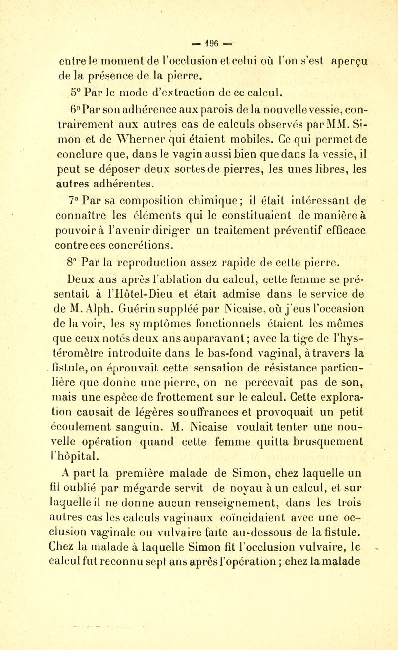 entre le moment de l'occlusion et celui où l'on s'est aperçu de la présence de la pierre. S*' Par le mode d'extraction de ce calcul. ô^'Par son adhérence aux parois de la nouvelle vessie, con- trairement aux autres cas de calculs observés par MM. Si- mon et de Wherner qui étaient mobiles. Ce qui permet de conclure que, dans le vagùn aussi bien que dans la vessie, il peut se déposer deux sortes de pierres, les unes libres, les autres adhérentes. 7° Par sa composition chimique; il était intéressant de connaître les éléments qui le constituaient de manière à pouvoir à l'avenir dirig-er un traitement préventif efficace contre ces concrétions. 8 Par la reproduction assez rapide de cette pierre. Deux ans après l'ablation du calcul, cette femme se pré- sentait à l'Hôtel-Dieu et était admise dans le service de de M. Alpli. Guérin suppléé par Nicaise, oii j'eus l'occasion de la voir, les symptômes fonctionnels étaient les mêmes que ceux notés deux ans auparavant ; avec la tig-e de l'hys- téromètre introduite dans le bas-fond vag'inal, à travers la fistule, on éprouvait cette sensation de résistance particu- lière que donne une pierre, on ne percevait pas de son, mais une espèce de frottement sur le calcul. Cette explora- tion causait de lég^ères souffrances et provoquait un petit écoulement sang-uin. M. JNicaise voulait tenter une nou- velle opération quand cette femme quitta brusquement l'hôpital. A part la première malade de Simon, chez laquelle un fil oublié par még^arde servait de noyau à un calcul, et sur laquelle il ne donne aucun renseig'nement, dans les trois autres cas les calculs vag-inaux coïncidaient avec une oc- clusion vagMnale ou vulvaire faite au-dessous de la fistule. Chez la malade à laquelle Simon fit l'occlusion vulvaire, le calcul fut reconnu sept ans après l'opération; chez la malade