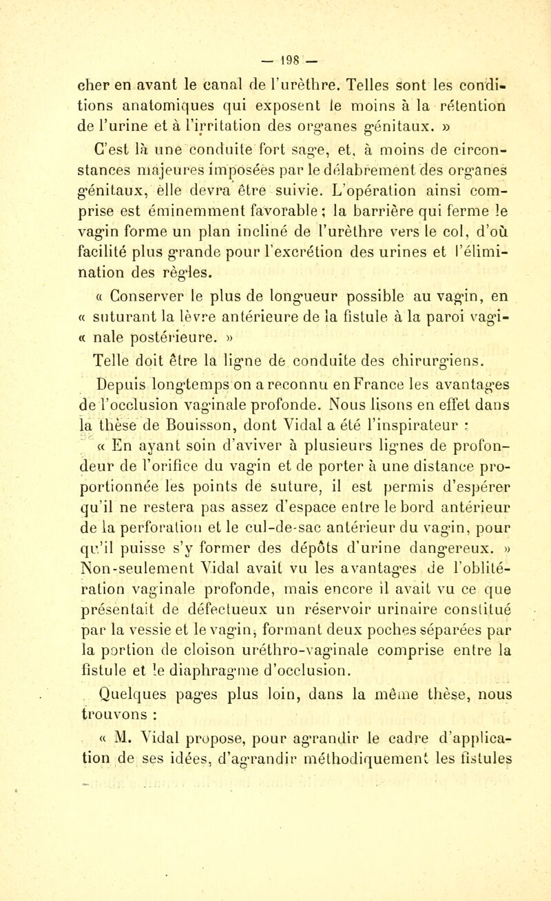 cher en avant le canal de l'urèthre. Telles sont les condi- tions analomiqiies qui exposent le moins à la rétention de l'urine et à l'irritation des org-anes g-énitaux. » C'est là une conduite fort sag^e, et, à moins de circon- stances majeures imposées par le délabrement des org-anes g'énitaux, elle devra être suivie. L'opération ainsi com- prise est éminemment favorable; la barrière qui ferme le vag-in forme un plan incliné de l'urèthre vers le col, d'oîi facilité plus g'rande pour l'excrétion des urines et l'élimi- nation des règ'les. a Conserver le plus de long-ueur possible au vag'in, en « suturant la lèvre antérieure de la fistule à la paroi vag-i- « nale postéi'ieure. » Telle doit être la lig-ne de conduite des chirurg-iens. Depuis long'tempson a reconnu en France les avantag-es de l'occlusion vag-inale profonde. Nous lisons en effet dans la thèse de Bouisson, dont Vidal a été l'inspirateur • «En ayant soin d'aviver à plusieurs lig-nes de profon- deur de l'orifice du vagûn et de porter à une distance pro- portionnée les points de suture, il est permis d'espérer qu'il ne restera pas assez d'espace entre le bord antérieur de la perforation et le cul-de-sac antérieur du vag'in, pour qu'il puisse s'y former des dépôts d'urine dang*ereux. » Non-seulement Vidal avait vu les avantag-es de l'oblité- ration vaginale profonde, mais encore il avait vu ce que présentait de défectueux un réservoir urinaire constitué pai' la vessie et le vag'in, formant deux poches séparées par la portion de cloison uréthro-vag'inale comprise entre la fistule et le diaphragMue d'occlusion. . Quelques pagres plus loin, dans la même thèse, nous trouvons : « M. Vidal propose, pour agn^andir le cadre d'applica- tion de ses idées, d'agn^andir méthodiquement les tlstules