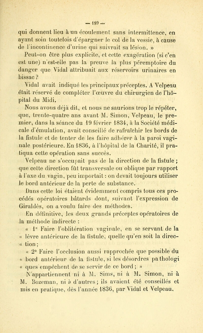 — 4Ô9 — qui donnent lieu à un écoulement sans intermittence, en ayant soin toutefois d'éparg^ner le col de la vessie, à cause de lincontinence d'urine qui suivrait sa lésion. » Peut-on être plus explicite, et cette exagération (si c'en est une) n'est-eile pas la preuve la plus péremptoire du dang-er que Vidal attribuait aux réservoirs urinaires en bissac ? Vidal avait indiqué les principaux préceptes. A Velpeau était réservé de compléter l'œiivre du chirurg-ien de l'hô- pital du Midi. Nous avons déjà dit, et nous ne saurions trop le répéter, que, trente-quatre ans avant M. Simon, Velpeau, le pre- mier, dans la séance du 19 février 1834, à la Société médi- cale d'émulation, avait conseillé de rafraîchir les bords de la fistule et de tenter de les faire adhérer à la paroi vag'i- nale postérieure. En 1836, à l'hôpital de la Charité, il pra- tiqua cette opération sans succès. Velpeau ne s'occupait pas de la direction de la fistule ; que cette direction fût transversale ou oblique par rapport à l'axe du vag'in, peu importait : on devait toujours utiliser le bord antérieur de la perle de substance. Dans cette loi étaient évidemment compris tous ces pro- cédés opératoires bâtards dont, suivant l'expression de Giraldès, on a voulu faire des méthodes. En définitive, les deux g-rands préceptes opératoires de la méthode indirecte : « 1° Faire l'oblitération vag'inale, en se servant de la « lèvre antérieure de la fistule, quelle qu'en soit la direc- « tion; « 1^ Faire l'occlusion aussi rapprochée que possible du « bord antérieur de la fistule, si les désordres patholog-i « ques empêchent de se servir de ce bord ; » N'appartiennent ni à M. Sims, ni à M. Simon, ni à M. Bozeman, ni à d'autres; ils avaient été conseillés et mis en pratique, dès l'année 1836, par Vidal et Velpeau.