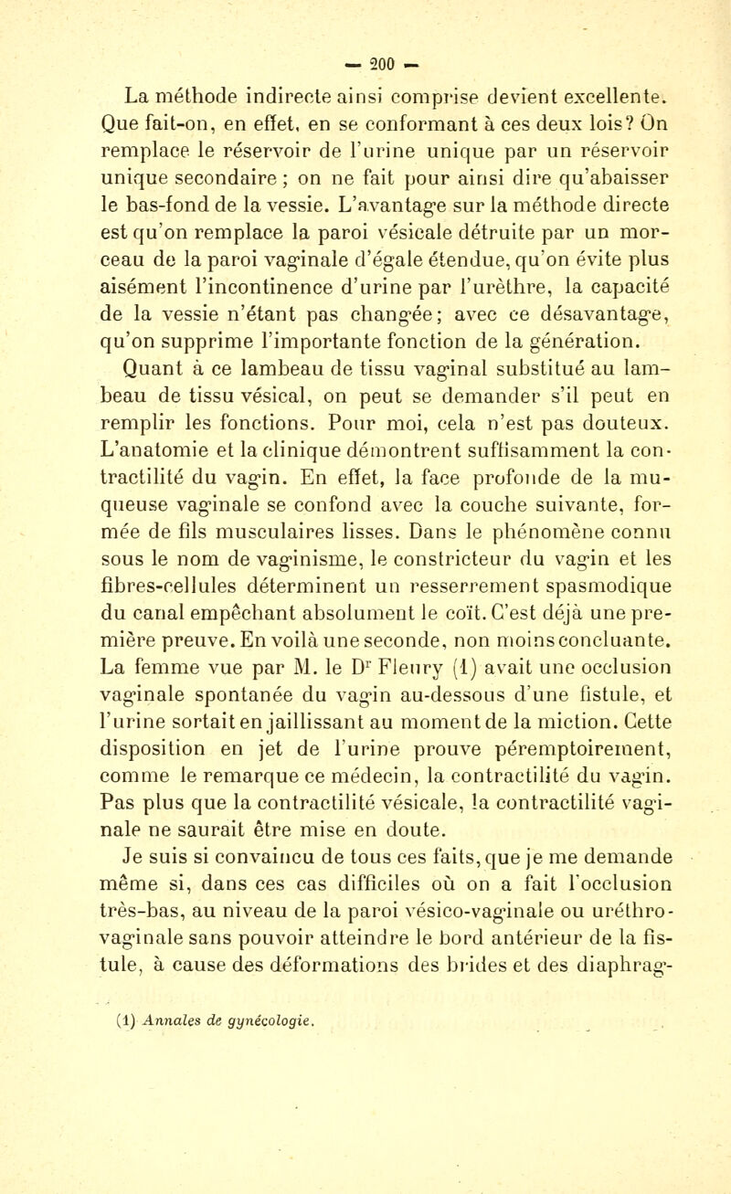 La méthode indirecte ainsi comprise devient excellente. Que fait-on, en effet, en se conformant à ces deux lois? On remplace le réservoir de l'urine unique par un réservoir unique secondaire ; on ne fait pour ainsi dire qu'abaisser le bas-fond de la vessie. L'avantag-e sur la méthode directe est qu'on remplace la paroi vésicale détruite par un mor- ceau de la paroi vaginale d'égale étendue, qu'on évite plus aisément l'incontinence d'urine par l'urèthre, la capacité de la vessie n'étant pas chang-ée; avec ce désavantag'e, qu'on supprime l'importante fonction de la génération. Quant à ce lambeau de tissu vag-inal substitué au lam- beau de tissu vésical, on peut se demander s'il peut en remplir les fonctions. Pour moi, cela n'est pas douteux. L'anatomie et la clinique démontrent suffisamment la con- tractilité du vag-in. En effet, la face profonde de la mu- queuse vag'inale se confond avec la couche suivante, for- mée de fils musculaires lisses. Dans le phénomène connu sous le nom de vag-inisme, le constricteur du vagin et les fibres-cellules déterminent un resserrement spasmodique du canal empêchant absolument le coït. C'est déjà une pre- mière preuve. En voilà une seconde, non moins concluante. La femme vue par M. le D^ Fleury (1) avait une occlusion vag'inale spontanée du vag'in au-dessous d'une fistule, et l'urine sortait en jaillissant au moment de la miction. Cette disposition en jet de l'urine prouve péremptoirement, comme le remarque ce médecin, la contractilité du vàgin. Pas plus que la contractilité vésicale, la contractilité vag'i- nale ne saurait être mise en doute. Je suis si convaincu de tous ces faits, que je me demande même si, dans ces cas difficiles où on a fait l'occlusion très-bas, au niveau de la paroi vésico-vagûnale ou uréthro- vaginale sans pouvoir atteindre le bord antérieur de la fis- tule, à cause des déformations des brides et des diaphrag'-