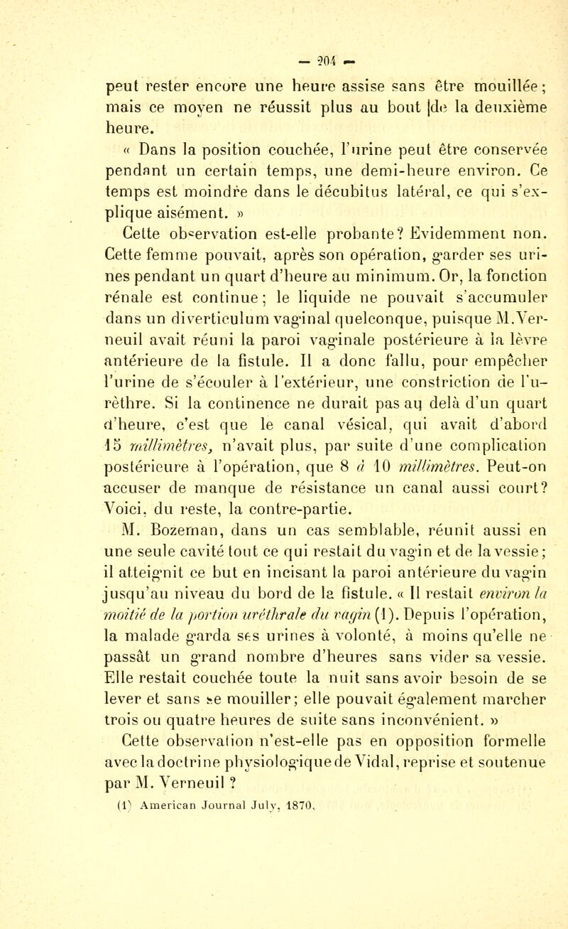 — 504 — peut rester encore une heure assise sans être mouillée; mais ce moyen ne réussit plus au bout |de la deuxième heure. (( Dans la position couchée, l'urine peut être conservée pendnnt un certain temps, une demi-heure environ. Ce temps est moindre dans le décubitus latéral, ce qui s'ex- plique aisément. » Cette ob'=ervation est-elle probante? Evidemment non. Cette femme pouvait, après son opération, g*arder ses uri- nes pendant un quart d'heure au minimum. Or, la fonction rénale est continue; le liquide ne pouvait s'accumuler dans un diverticulum vagnnal quelconque, puisque M.Yer- neuil avait réuni la paroi vag-inale postérieure à la lèvre antérieure de la fistule. Il a donc fallu, pour empêcher l'urine de s'écouler à l'extérieur, une constriction de l'u- rèthre. Si la continence ne durait pas aq delà d'un quart d'heure, c'est que le canal vésical, qui avait d'abord 13 millimètres, n'avait plus, par suite d'une complication postérieure à l'opération, que 8^10 millimètres. Peut-on accuser de manque de résistance un canal aussi court? Voici, du reste, la contre-partie. M. Bozeman, dans un cas semblable, réunit aussi en une seule cavité tout ce qui restait du vagin et de la vessie; il atteignit ce but en incisant la paroi antérieure du vag'in jusqu'au niveau du bord de la fistule. « Il restait environ la moitié de la portion urétlirale du vagin (1). Depuis l'opération, la malade g^arda ses urines à volonté, à moins qu'elle ne passât un g-rand nombre d'heures sans vider sa vessie. Elle restait couchée toute la nuit sans avoir besoin de se lever et sans i^.e mouiller; elle pouvait ég*alement marcher trois ou quatre heures de suite sans inconvénient. » Cette observation n'est-elle pas en opposition formelle avec la doctrine physiolog'iquede Vidal, reprise et soutenue par M. Verneuil ?