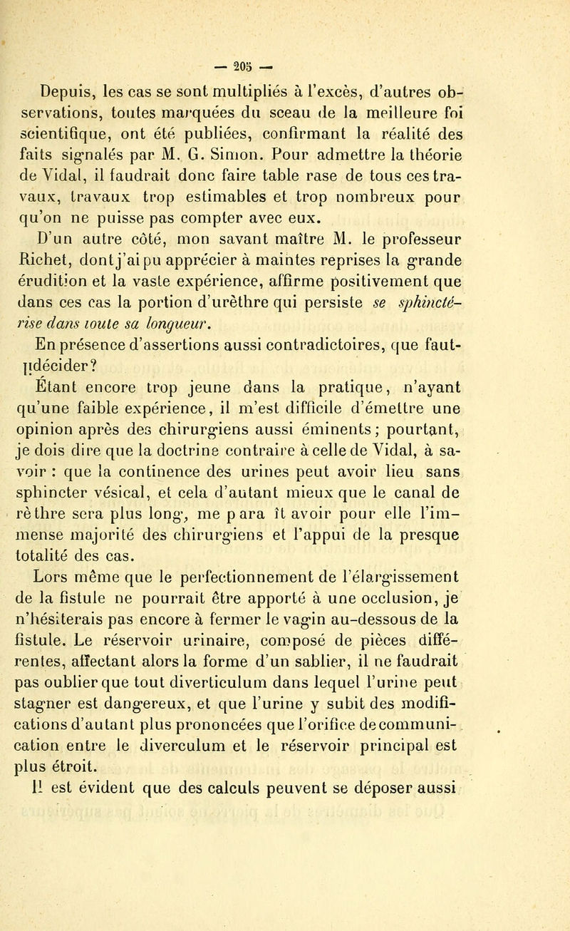 — SOS — Depuis, les cas se sont multipliés à l'excès, d'autres ob- servations, toutes marquées du sceau de la meilleure foi scientifique, ont été publiées, confirmant la réalité des faits sig-nalés par M. G. Simon. Pour admettre la théorie de Vidal, il faudrait donc faire table rase de tous ces tra- vaux, travaux trop estimables et trop nombreux pour qu'on ne puisse pas compter avec eux. D'un autre côté, mon savant maître M. le professeur Richet, dont j'ai pu apprécier à maintes reprises la grande érudition et la vaste expérience, affirme positivement que dans ces cas la portion d'urèthre qui persiste se sphincté- rise dans loule sa longueur. En présence d'assertions aussi contradictoires, que faut- jidécider? Etant encore trop jeune dans la pratique, n'ayant qu'une faible expérience, il m'est difficile d'émettre une opinion après des chirurg-iens aussi éminents ; pourtant, je dois dire que la doctrine contraire à celle de Vidal, à sa- voir : que la continence des urines peut avoir lieu sans sphincter vésical, et cela d'autant mieux que le canal de rèthre sera plus long% me para ît avoir pour elle l'im- mense majorité des chirurg'iens et l'appui de la presque totalité des cas. Lors même que le perfectionnement de l'élarg-issement de la fistule ne pourrait être apporté à une occlusion, je n'hésiterais pas encore à fermer le vag-in au-dessous de la fistule. Le réservoir urinaire, composé de pièces diffé- rentes, affectant alors la forme d'un sablier, il ne faudrait pas oublier que tout diverticulum dans lequel l'urine peut stag-ner est dang-ereux, et que l'urine y subit des modifi- cations d'autant plus prononcées que l'orifice decommuni-. cation entre le diverculum et le réservoir principal est plus étroit.