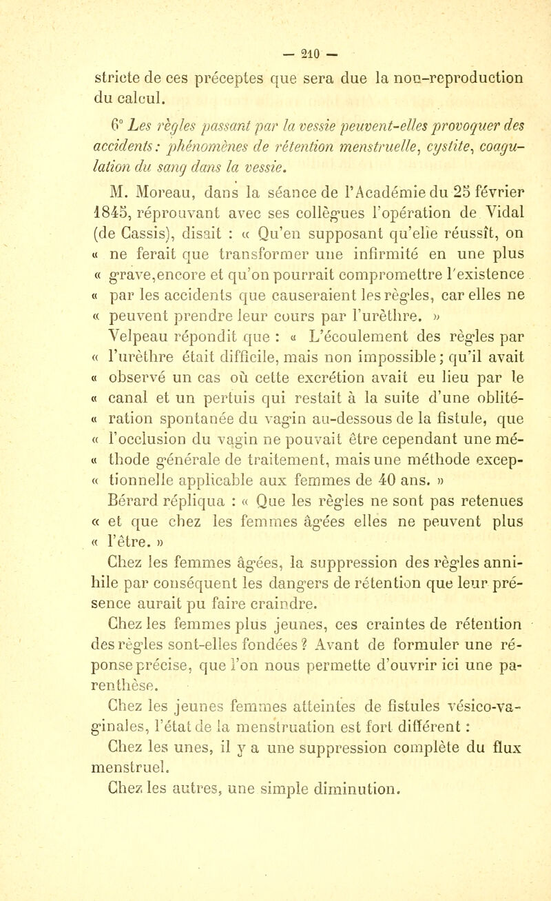 stricte de ces préceptes que sera due la non-reproduction du calcul. 6° Les règles passant par la vessie peuvent-elles provoquer des accidents : phénomènes de rétention menstruelle^ cystite^ coagu- lation du sang dans la vessie. M. Moreau, dans la séance de l'Académiedu 25 février 1845, réprouvant avec ses collèg'ues l'opération de Vidal (de Cassis), disait : « Qu'en supposant qu'elle réussît, on « ne ferait que transformer une infirmité en une plus « grave,encore et qu'on pourrait compromettre l'existence « par les accidents que causeraient les règles, car elles ne « peuvent prendre leur cours par l'urètlire. » Velpeau répondit que : « L'écoulement des règles par « l'urèthre était difficile, mais non impossible ; qu'il avait « observé un cas oiî cette excrétion avait eu lieu par le « canal et un pertuis qui restait à la suite d'une oblité- « ration spontanée du vagin au-dessous de la fistule, que « l'occlusion du vagin ne pouvait être cependant une mé- « thode générale de traitement, mais une méthode excep- « tionnelle applicable aux femmes de 40 ans. » Bérard répliqua : « Que les règles ne sont pas retenues « et que chez les femmes âgées elles ne peuvent plus « l'être. » Chez les femmes âg'ées, la suppression des règ-les anni- hile par conséquent les dangers de rétention que leur pré- sence aurait pu faire craindre. Chez les femmes plus jeunes, ces craintes de rétention des règles sont-elles fondées ? Avant de formuler une ré- ponse précise, que l'on nous permette d'ouvrir ici une pa- renthèse. Chez les jeunes femmes atteintes de fistules vésico-va- g'inales, l'état de ia menstruation est fort différent : Chez les unes, il y a une suppression complète du flux menstruel. Chez les autres, une simple diminution.