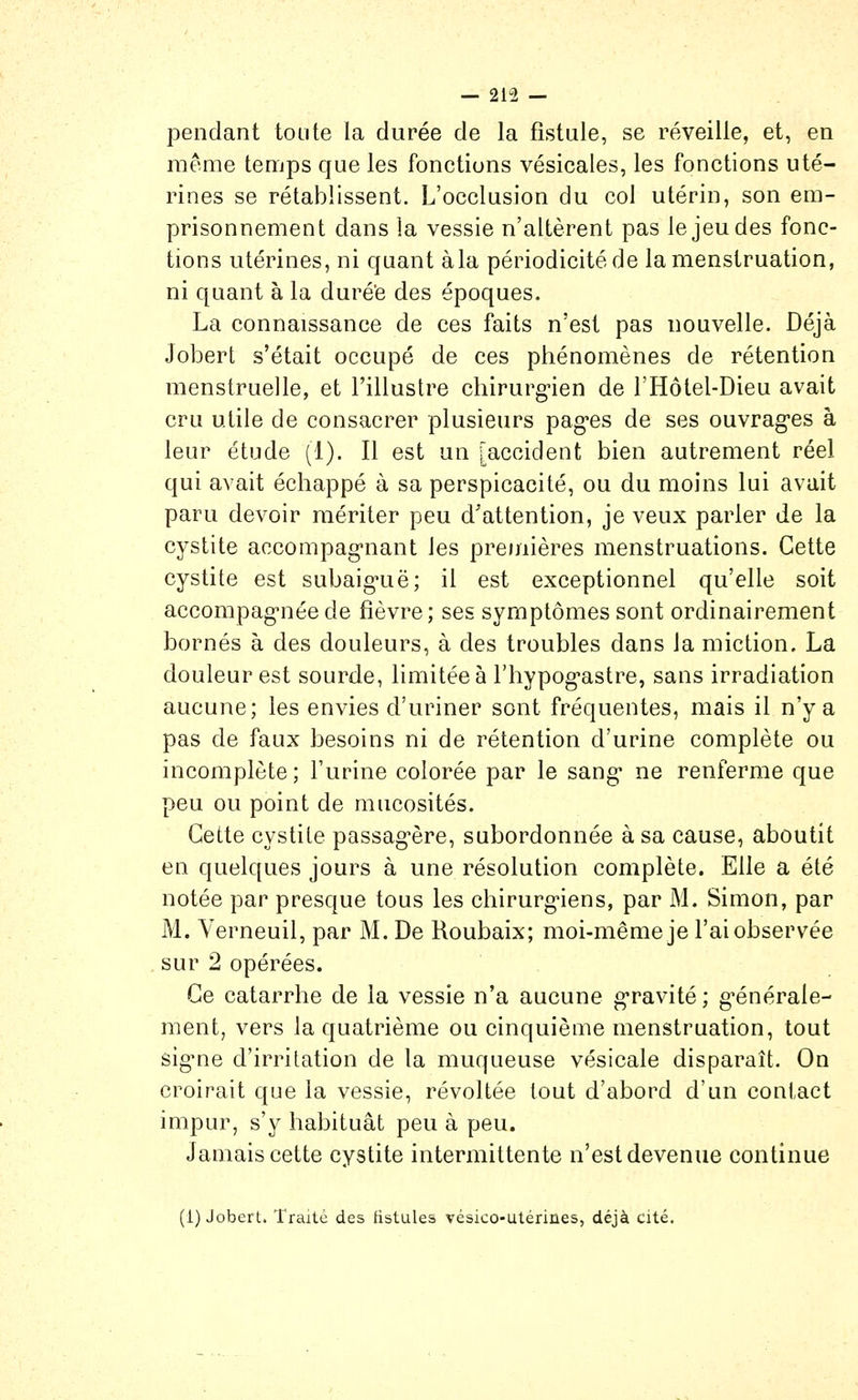 pendant toute la durée de la fistule, se réveille, et, en même temps que les fonctions vésicales, les fonctions uté- rines se rétablissent. L'occlusion du col utérin, son em- prisonnement dans la vessie n'altèrent pas le jeu des fonc- tions utérines, ni quant àla périodicité de la menstruation, ni quant à la duré'e des époques. La connaissance de ces faits n'est pas nouvelle. Déjà Jobert s'était occupé de ces phénomènes de rétention menstruelle, et l'illustre chirurgien de l'Hôtel-Dieu avait cru utile de consacrer plusieurs pag'es de ses ouvrag-es à leur étude (1). Il est un [accident bien autrement réel qui avait échappé à sa perspicacité, ou du moins lui avait paru devoir mériter peu d'attention, je veux parler de la cystite accompag-nant les premières menstruations. Cette cystite est subaig*uë; il est exceptionnel qu'elle soit accompag-née de fièvre; ses symptômes sont ordinairement bornés à des douleurs, à des troubles dans la miction. La douleur est sourde, limitée à l'hypog^astre, sans irradiation aucune; les envies d'uriner sont fréquentes, mais il n'y a pas de faux besoins ni de rétention d'urine complète ou incomplète; l'urine colorée par le sang* ne renferme que peu ou point de mucosités. Cette cystite passag'ère, subordonnée à sa cause, aboutit en quelques jours à une résolution complète. Elle a été notée par presque tous les chirurg^iens, par M. Simon, par M. Yerneuil, par M. De Roubaix; moi-même je l'ai observée sur 2 opérées. Ce catarrhe de la vessie n'a aucune g-ravité; g'énérale- ment, vers la quatrième ou cinquième menstruation, tout sig^ne d'irritation de la muqueuse vésicale disparaît. On croirait que la vessie, révoltée tout d'abord d'un contact impur, s'y habituât peu à peu. Jamais cette cystite intermittente n'est devenue continue (1) JoberL. Traite des tistuleà vésico-utérines, déjà cité.