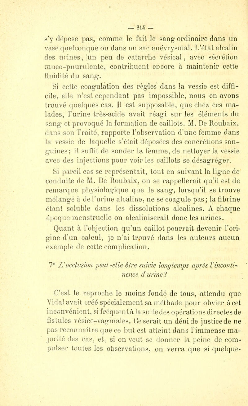 s'y dépose pas, comme le fait le sang ordinaire dans un vase quelconque ou dans un sac anévrysmal. L'état alcalin des urines, !un peu de catarrhe vésical, avec sécrétion muco-puurulente, contribuent encore à maintenir cette fluidité du sang'. Si cette coag*ulàtion des règles dans la vessie est diffi- cile, elle n'est cependant pas impossible, nous en avons trouvé quelques cas. 11 est supposable, que chez ces ma- lades, l'urine très-acide avait réag-i sur les éléments du sang et provoqué la formation de caillots. M. De Roubaix, dans son Traité, rapporte l'observation d'une femme dans la vessie de laquelle s'était déposées des concrétions san- g^uines; il suffit de sonder la femme, de nettoyer la vessie avec des injections pour voir les caillots se désagTég-er. Si pareil cas se représentait, tout en suivant la ligMie de conduite de M. De Roubaix, on se rappellerait qu'il est de remarque physiolog*ique que le sang-, lorsqu'il se trouve mélangée à de l'urine alcaline, ne se coag-ule pas; la fibrine étant soluble dans les dissolutions alcalines. A chaque époque menstruelle on alcaliniserait donc les urines. Quant à l'objection qu'un caillot pourrait devenir l'ori- gine d'un calcul, ]e n'ai trouvé dans les auteurs aucun exemple de cette complication. 7° L'occlusion peut-elle être suivie longtemps après Vinconti-' nençe cïurine ? C'est le reproche le moins fondé de tous, attendu que Vidal avait créé spécialement sa méthode pour obvier à cet inconvénient, si fréquent à la suite des opérations directes de iistules vésico-vagnnales. Ce serait un déni de justice de ne pas reconnaître que ce but est atteint dans l'immense ma- jorité des cas, et, si on veut se donner la peine de com- pulser toutes les observations, on verra que si quelque-