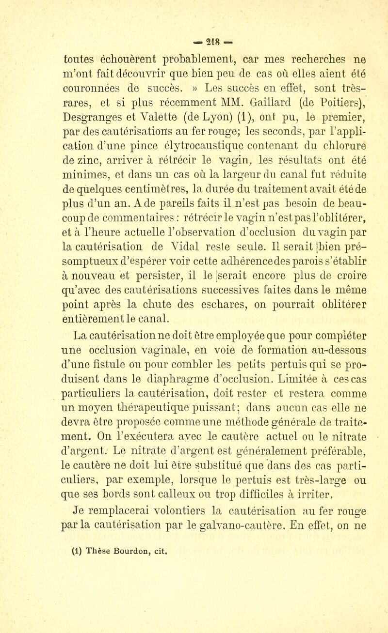 toutes échouèrent probablement, car mes rechercbes ne m'ont fait découvrir que bien peu de cas où elles aient été couronnées de succès. » Les succès en effet, sont très- rares, et si plus récemment MM. Gaillard (de Poitiers), Desgranges et Valette (de Lyon) (1), ont pu, le premier, par des cautérisations au fer rouge; les seconds, par l'appli- cation d'une pince élytrocaustique contenant du chlorure de zinc, arriver à rétrécir le vagin, les résultats ont été minimes, et dans un cas où. la largeur du canal fut réduite de quelques centimètres, la durée du traitement avait été de plus d'un an. A de pareils faits il n'est pas besoin de beau- coup de commentaires : rétrécir le vagin n'est pas l'oblitérer, et à l'heure actuelle l'observation d'occlusion du vagin par la cautérisation de Vidal reste seule. Il serait jbien pré- somptueux d'espérer voir cette adhérencedes parois s'établir à nouveau et persister, il le 'serait encore plus de croire qu'avec des cautérisations successives faites dans le même point après la chute des eschares, on pourrait oblitérer entièrement le canal. La cautérisation ne doit être employée que pour compléter une occlusion vaginale, en voie de formation au-dessous d'une fistule ou pour combler les petits pertuis qui se pro- duisent dans le diaphragme d'occlusion. Limitée à ces cas particuliers la cautérisation, doit rester et restera comme un moyen thérapeutique puissant; dans aucun cas elle ne devra être proposée comme une méthode générale de traite- ment. On l'exécutera avec le cautère actuel ou le nitrate d'argent. Le nitrate d'argent est généralement préférable, le cautère ne doit lui être substitué que dans des cas parti- culiers, par exemple, lorsque le pertuis est très-large ou que ses bords sont calleux ou trop difficiles à irriter. Je remplacerai volontiers la cautérisation au fer rouge parla cautérisation par le galvano-cautère. En effet, on ne (1) Thèse Bourdon, cit.