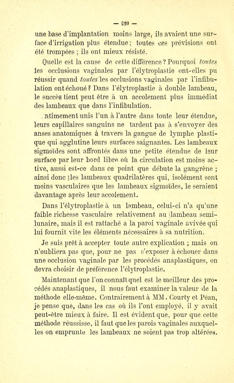 une base d'implantation moins large, ils avaient une sur- face d'irrigation plus étendue ; toutes ces prévisions ont été trompées ; ils ont mieux résisté. Quelle est la cause de cette différence ? Pourquoi toutes les occlusions vaginales par l'élytroplastie ont-elles pu réussir quand toutes'les occlusions vaginales par l'infibu- lation ont échoué? Dans l'élytroplastie à double lambeau, le succès tient peut être à un accotement plus immédiat des lambeaux que dans l'infibulation. . ntimement unis l'un à l'autre dans toute leur étendue, leurs capillaires sanguins ne tardent pas à s'envoyer des anses anatomiques à travers la gangue de lymphe plasti- que qui agglutine leurs surfaces saignantes. Les lambeaux sigmoïdes sont affrontés dans une petite étendue de leur surface par leur bord libre où la circulation est moins ac- tive, aussi est-ce dans ce point que débute la gangrène ; ainsi donc |les lambeaux quadrilatères qui, isolément sont moins vasculaires que les lambeaux sigmoïdes, le seraient davantage après leur accotement. Dans l'élytroplastie à un lambeau, celui-ci n'a qu'une faible richesse vasculaire relativement au dambeau semi- lunaire, mais il est rattaché a la paroi vaginale avivée qui lui fournit vite les éléments nécessaires à sa nutrition. Je suis prêt à accepter toute autre explication ; mais on n'oubliera pas que, pour ne pas s'exposer à échouer dans une occlusion vaginale par les procédés anaplastiques, on devra choisir de préférence l'élytroplastie. Maintenant que l'on connaît quel est le meilleur des pro- cédés anaplastiques, il nous faut examiner la valeur de la méthode elle-même. Contrairement à MM. (^ourty et Péan, je pense que, dans les cas où ils l'ont employé, il y avait peut-être mieux à faire. Il est évident que, pour que cette méthode réussisse, il faut que les parois vaginales auxquel- les on emprunte les lambeaux ne soient pas trop altérées.