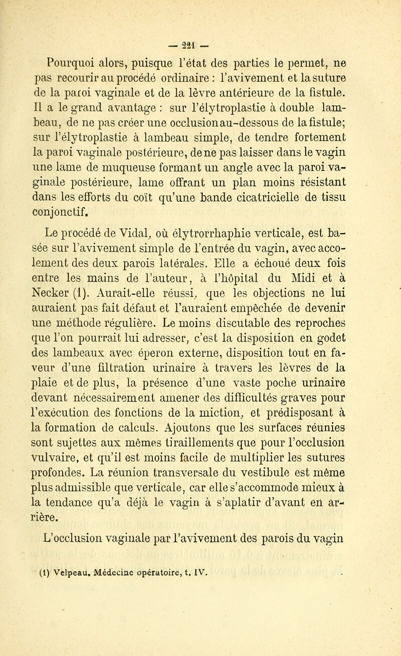 — 22-1 — Pourquoi alors, puisque l'état des parties le permet, ne pas recourir au procédé ordinaire: l'avivement et la suture de la paroi vaginale et de la lèvre antérieure de la fistule. Il a le grand avantage : sur l'élytroplastie à double lam- beau, de ne pas créer une occlusion au-dessous de la fistule; sur l'élytroplastie à lambeau simple, de tendre fortement la paroi vaginale postérieure, de ne pas laisser dans le vagin une lame de muqueuse formant un angle avec la paroi va- ginale postérieure, lame ofî'rant un plan moins résistant dans les efforts du coït qu'une bande cicatricielle de tissu conjonctif. Le procédé de Vidal, où élytrorrbapliie verticale, est ba- sée sur l'avivement simple de l'entrée du vagin, avec acco- lement des deux parois latérales. Elle a échoué deux fois entre les mains de l'auteur, à l'hôpital du Midi et à Necker (1). Aurait-elle réussi, que les objections ne lui auraient pas fait défaut et l'auraient empêchée de devenir une méthode régulière. Le moins discutable des reproches que l'on pourrait lui adresser, c'est la disposition en godet des lambeaux avec éperon externe, disposition tout en fa- veur d'une filtration urinaire à travers les lèvres de la plaie et de plus, la présence d'une vaste poche urinaire devant nécessairement amener des difficultés graves pour l'exécution des fonctions de la miction, et prédisposant à la formation de calculs. Ajoutons que les surfaces réunies sont sujettes aux mêmes tiraillements que pour l'occlusion vulvaire, et qu'il est moins facile de multiplier les sutures profondes. La réunion transversale du vestibule est même plus admissible que verticale, car elle s'accommode mieux à la tendance qu'a déjà le vagin à s'aplatir d'avant en ar- rière. L'occlusion vaginale par l'avivement des parois du vagin