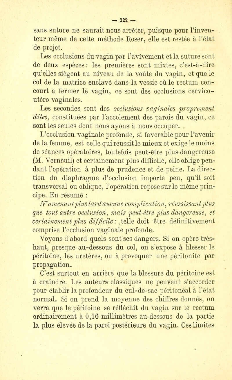 sans suture ne saurait nous arrêter, puisque pour l'inven- teur même de cette méthode Roser, elle est restée à l'état de projet. Les occlusions du vagin par l'avivement et la suture sont de deux espèces : les premières sont mixtes, c'est-à-dire qu'elles siègent au niveau de la voûte du vagin, et que le col de la matrice enclavé dans la vessie où le rectum con- court à fermer le vagin, ce sont des occlusions cervico- utéro vaginales. Les secondes sont des occlusions vaginales proprement dites, constituées par l'accolement des parois du vagin, ce sont les seules dont nous ayons à nous occuper. L'occlusion vaginale profonde, si favorable pour l'avenir de la femme, est celle qui réussit le mieux et exige le moins de séances opératoires, toutefois peut-être plus dangereuse (M. Verneuil) et certainement plus difficile, elle oblige pen- dant l'opération à plus de prudence et de peine. La direc- tion du diaphragme d'occlusion importe peu, qu'il soit transversal ou oblique, l'opération repose sur le même prin- cipe. En résumé : IV amenant plus tard aucune complication, réussissant p)lus que tout autre occlusion, mais f eut-être p)lus dangereuse, et certainement plus difficile: .telle doit être définitivement comprise l'occlusion vaginale profonde. Voyons d'abord quels sont ses dangers. Si on opère très- haut, presque au-dessous du col, on s'expose à blesser le péritoine, les uretères, ou à. provoquer une péritonite par propagation. C'est surtout en arrière que la blessure du péritoine est à craindre. Les auteurs classiques ne peuvent s'accorder pour établir la profondeur du cul-de-sac péritonéal à l'état normal. Si on prend la moyenne des chiffres donnés, on verra que le péritoine se réfléchit du vagin sur le rectum ordinairement à 0,16 millimètres au-dessous de la partie la plus élevée de la paroi postérieure du vagin. Ces limites