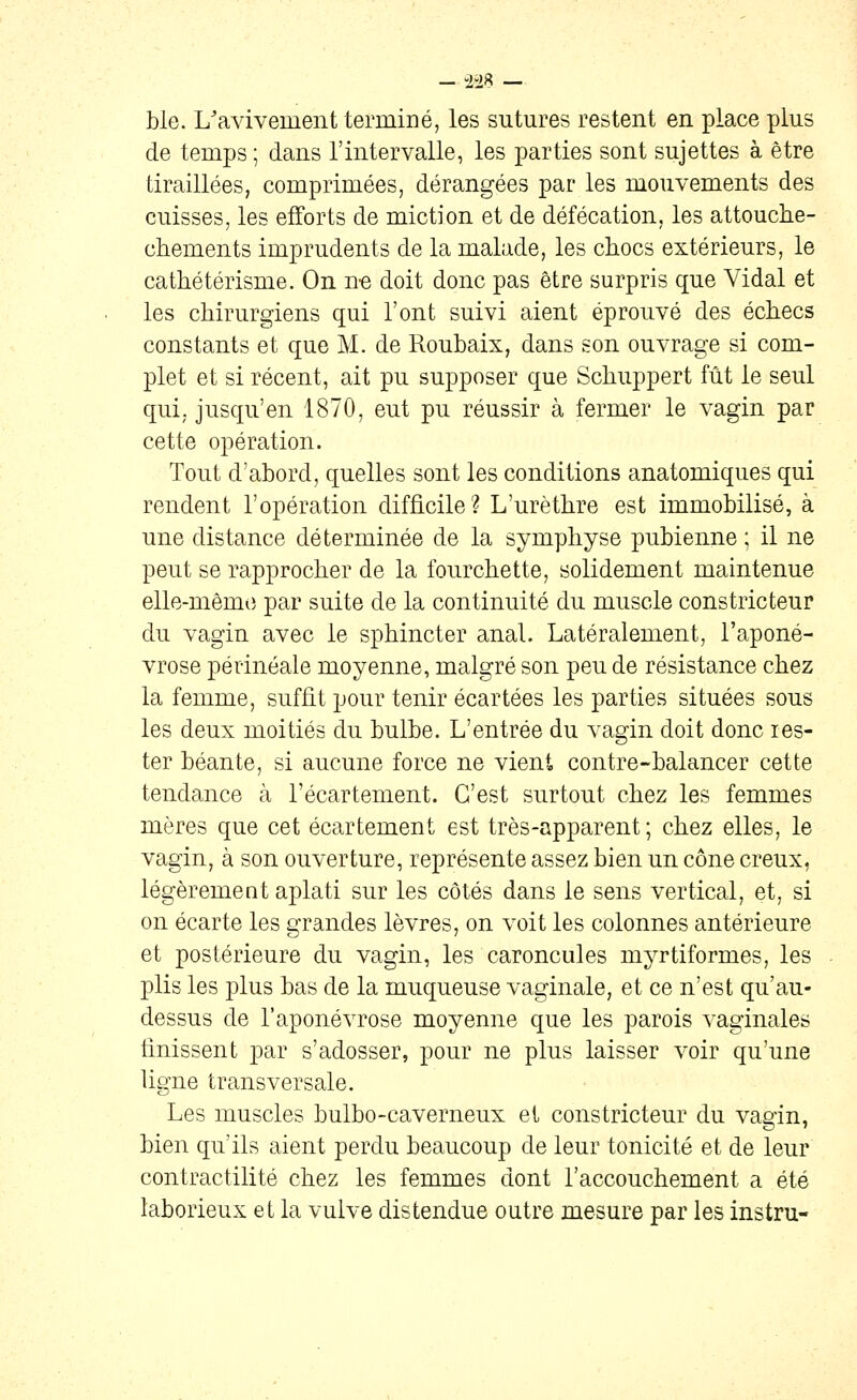 — -2-28 — ble. L'avivement terminé, les sutures restent en place plus de temps ; dans l'intervalle, les parties sont sujettes à être tiraillées, comprimées, dérangées par les mouvements des cuisses, les efforts de miction et de défécation, les attouclie- chements imprudents de la malade, les chocs extérieurs, le cathétérisme. On n-e doit donc pas être surpris que Vidal et les chirurgiens qui l'ont suivi aient éprouvé des échecs constants et que M. de Roubaix, dans son ouvrage si com- plet et si récent, ait pu supposer que Schuppert fût le seul qui. jusqu'en 1870, eut pu réussir à fermer le vagin par cette opération. Tout d'abord, quelles sont les conditions anatomiques qui rendent l'opération difficile? L'urèthre est immobilisé, à une distance déterminée de la symphyse pubienne ; il ne peut se rapprocher de la fourchette, solidement maintenue elle-même par suite de la continuité du muscle constricteur du vagin avec le sphincter anal. Latéralement, l'aponé- vrose périnéale moyenne, malgré son peu de résistance chez la femme, suffit pour tenir écartées les parties situées sous les deux moitiés du bulbe. L'entrée du vagin doit donc res- ter béante, si aucune force ne vient contre-balancer cette tendance à l'écartement. C'est surtout chez les femmes mères que cet écartement est très-apparent; chez elles, le vagin, à son ouverture, représente assez bien un cône creux, légèrement aplati sur les côtés dans le sens vertical, et, si on écarte les grandes lèvres, on voit les colonnes antérieure et postérieure du vagin, les caroncules myrtiformes, les plis les plus bas de la muqueuse vaginale, et ce n'est qu'au- dessus de l'aponévrose moyenne que les parois vaginales finissent par s'adosser, pour ne plus laisser voir qu'une Ugne transversale. Les muscles bulbo-caverneux et constricteur du vagin, bien qu'ils aient perdu beaucoup de leur tonicité et de leur contractilité chez les femmes dont l'accouchement a été laborieux et la vulve distendue outre mesure par les instru-