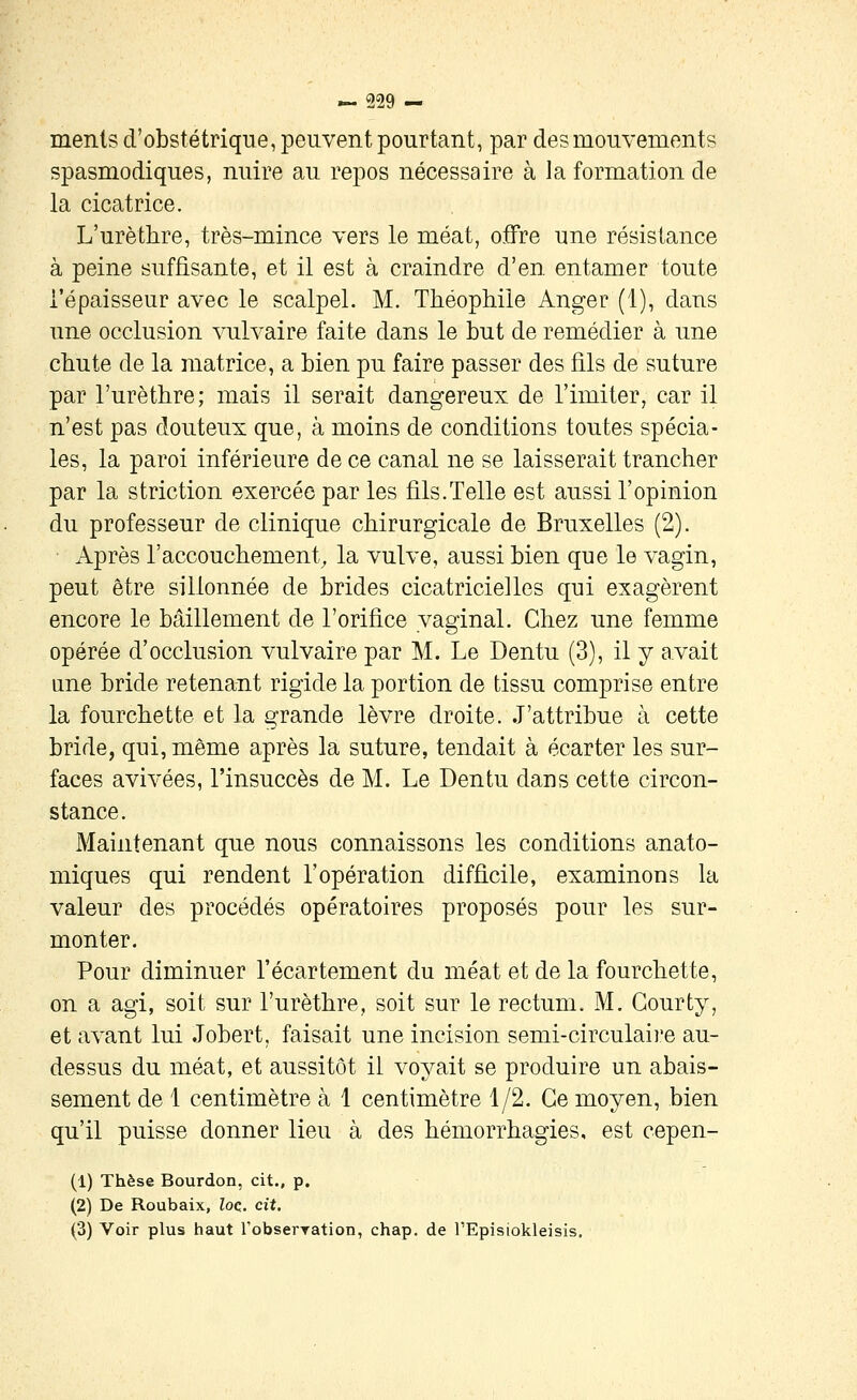 menis d'obstétrique, peuvent pourtant, par des Diouvements spasmodiques, nuire au repos nécessaire à la formation de la cicatrice. L'urètlire, très-mince vers le méat, offre une résistance à peine suffisante, et il est à craindre d'en entamer toute l'épaisseur avec le scalpel. M. Théophile Anger (1), dans une occlusion vulvaire faite dans le but de remédier à une chute de la matrice, a bien pu faire passer des fils de suture par l'urèthre; mais il serait dangereux de l'imiter, car il n'est pas douteux que, à moins de conditions toutes spécia- les, la paroi inférieure de ce canal ne se laisserait trancher par la striction exercée par les fils.Telle est aussi l'opinion du professeur de clinique chirurgicale de Bruxelles (2). ■ Après l'accouchement^ la vulve, aussi bien que le vagin, peut être sillonnée de brides cicatricielles qui exagèrent encore le bâillement de l'orifice vaginal. Chez une femme opérée d'occlusion vulvaire par M. Le Dentu (3), il y avait une bride retenant rigide la portion de tissu comprise entre la fourchette et la grande lèvre droite. J'attribue à cette bride, qui, même après la suture, tendait à écarter les sur- faces avivées, l'insuccès de M. Le Dentu dans cette circon- stance. Maintenant que nous connaissons les conditions anato- miques qui rendent l'opération difficile, examinons la valeur des procédés opératoires proposés pour les sur- monter. Pour diminuer l'écartement du méat et de la fourchette, on a agi, soit sur l'urèthre, soit sur le rectum. M. Gourty, et avant lui Jobert, faisait une incision semi-circulaii'e au- dessus du méat, et aussitôt il voyait se produire un abais- sement de 1 centimètre à 1 centimètre 1/2. Ce moyen, bien qu'il puisse donner lieu à des hémorrhagies, est cepen- (1) Thèse Bourdon, cit., p. (2) De Roubaix, loc. cit. (3) Voir plus haut l'obserration, chap. de l'Episickleisis.