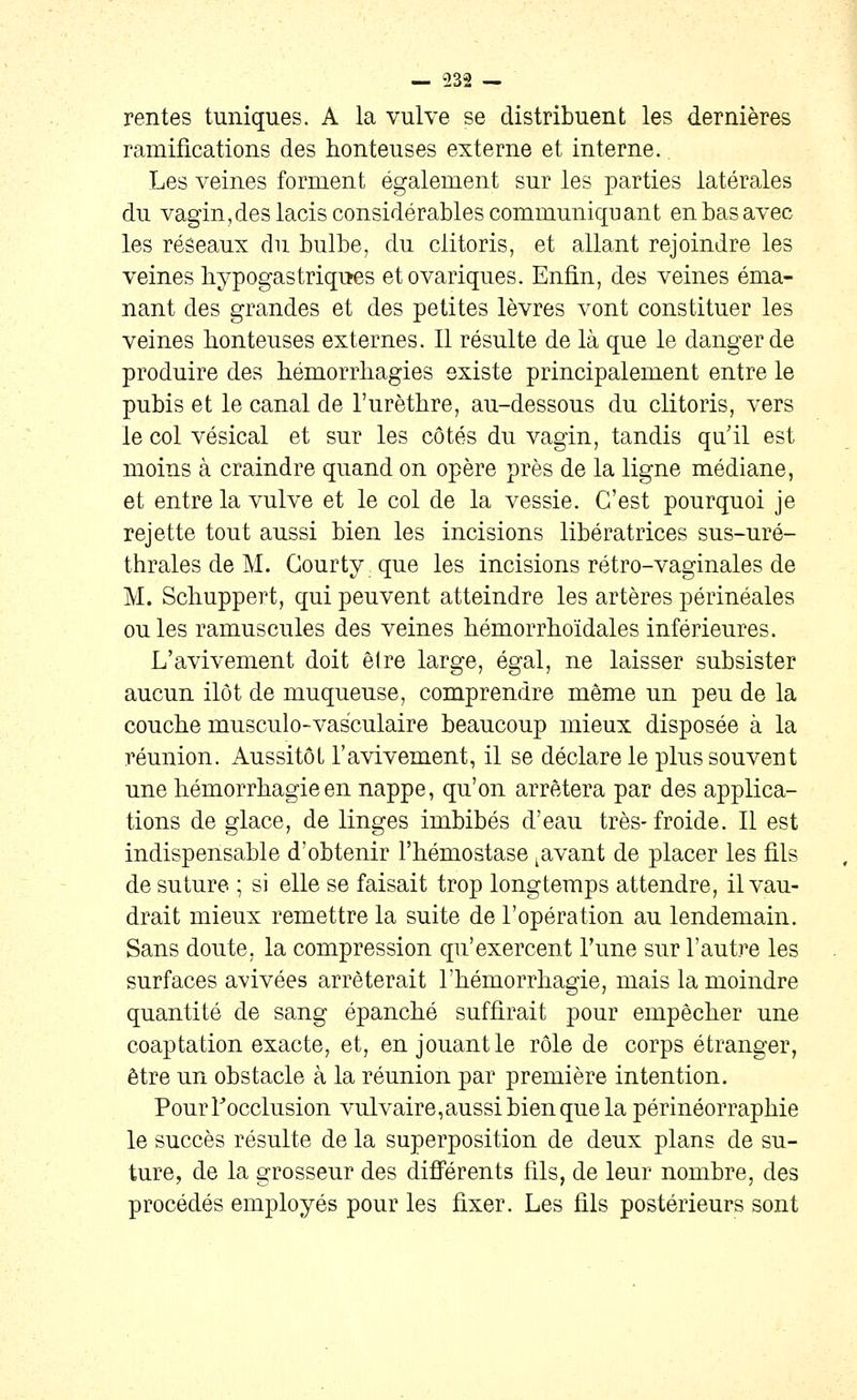 rentes tuniques. A la vulve se distribuent les dernières ramifications des honteuses externe et interne. Les veines forment également sur les parties latérales du vagin,des lacis considérables communiquant en bas avec les réseaux du bulbe, du clitoris, et allant rejoindre les veines hypogastriqites etovariques. Enfin, des veines éma- nant des grandes et des petites lèvres vont constituer les veines honteuses externes. Il résulte de là que le danger de produire des hémorrhagies existe principalement entre le pubis et le canal de l'urèthre, au-dessous du clitoris, vers le col vésical et sur les côtés du vagin, tandis qu'il est moins à craindre quand on opère près de la ligne médiane, et entre la vulve et le col de la vessie. C'est pourquoi je rejette tout aussi bien les incisions libératrices sus-uré- thrales de M. Gourty que les incisions rétro-vaginales de M. Schuppert, qui peuvent atteindre les artères périnéales ouïes ramuscules des veines hémorrhoïdales inférieures. L'avivement doit êlre large, égal, ne laisser subsister aucun ilôt de muqueuse, comprendre même un peu de la couche musculo-vas'culaire beaucoup mieux disposée à la réunion. Aussitôt l'avivement, il se déclare le plus souvent une hémorrhagieen nappe, qu'on arrêtera par des applica- tions de glace, de linges imbibés d'eau très-froide. Il est indispensable d'obtenir l'hémostase ^avant de placer les fils de suture ; si elle se faisait trop longtemps attendre, il vau- drait mieux remettre la suite de l'opération au lendemain. Sans doute, la compression qu'exercent Tune sur l'autre les surfaces avivées arrêterait l'hémorrhagie, mais la moindre quantité de sang épanché suffirait pour empêcher une coaptation exacte, et, en jouant le rôle de corps étranger, être un obstacle à la réunion par première intention. Pour l'occlusion vulvaire,aussibienquela périnéorraphie le succès résulte de la superposition de deux plans de su- ture, de la grosseur des difî'érents fils, de leur nombre, des procédés employés pour les fixer. Les fils postérieurs sont