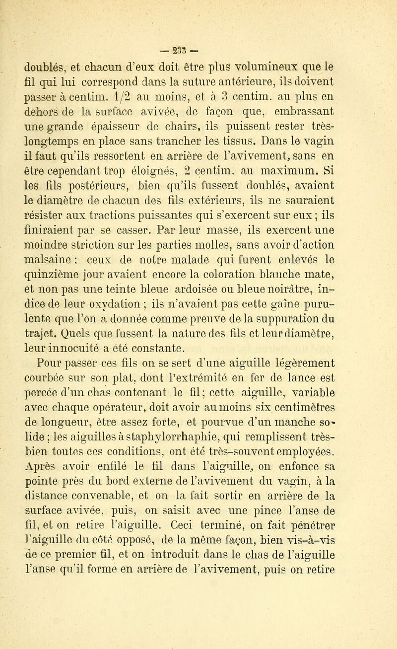 — 2r;?, — doublés, et chacun d'eux doit être plus volumineux que le fil qui lui correspond dans la suture antérieure, ils doivent passer à centim. 1/2 au moins, et à 3 centim. au plus en dehors de la surface avivée, de façon que, embrassant une grande épaisseur de chairs, ils puissent rester très- longtemps en place sans trancher les tissus. Dans le vagin il faut qu'ils ressortent en arrière de l'avivement, sans en être cependant trop éloignés, 2 centim. au maximum. Si les fils postérieurs, bien qu'ils fussent doublés, avaient le diamètre de chacun des fils extérieurs, ils ne sauraient résister aux tractions puissantes qui s'exercent sur eux ; ils finiraient par se casser. Par leur masse, ils exercent une moindre striction sur les parties molles, sans avoir d'action malsaine ; ceux de notre malade qui furent enlevés le quinzième jour avaient encore la coloration blanche mate, et non pas une teinte bleue ardoisée ou bleue noirâtre, in- dice de leur oxydation ; ils n'avaient pas cette gaîne puru- lente que l'on a donnée comme preuve de la suppuration du trajet. Quels que fussent la nature des fils et leur diamètre, leur innocuité a été constante. Pour passer ces fils on se sert d'une aiguille légèrement courbée sur son plat, dont l'extrémité en fer de lance est percée d'un chas contenant le fil ; cette aiguille, variable avec chaque opérateur, doit avoir au moins six centimètres de longueur, être assez forte, et pourvue d'un manche so« lide ; les aiguilles à staphylorrhaphie, qui remplissent très- bien toutes ces conditions, ont été très-souvent employées. Après avoir enfilé le fil dans l'aiguille^ on enfonce sa pointe près du bord externe de l'avivement du vagin, à la distance convenable, et on la fait sortir en arrière de la surface avivée, puis, on saisit avec une pince l'anse de fil, et on retire l'aiguille. Ceci terminé, on fait pénétrer l'aiguille du côté opposé, de la même façon, bien vis-à-vis de ce premier fil, et on introduit dans le chas de l'aiguille l'anse qu'il forme en arrière de l'avivement, puis on retire