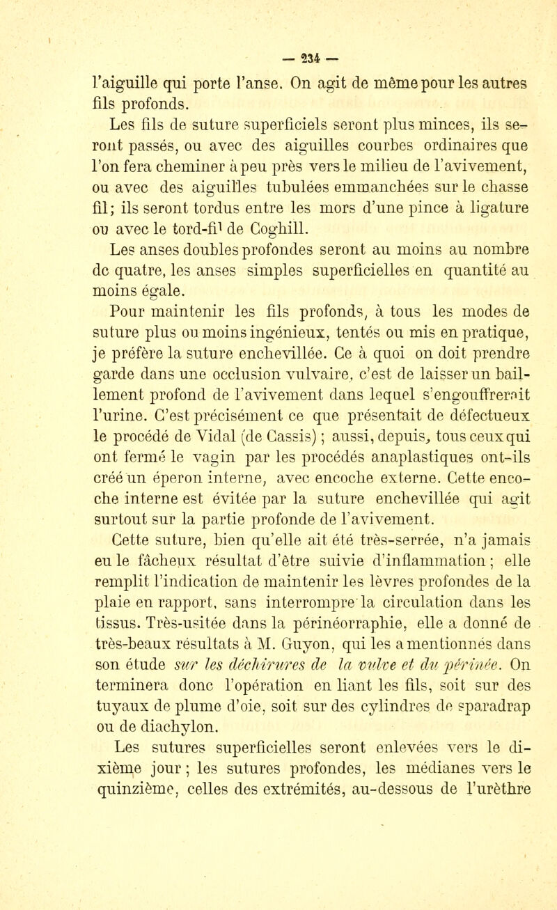 l'aiguille qui porte l'anse. On agit de même pour les autres fils profonds. Les fils de suture superficiels seront plus minces, ils se- ront passés, ou avec des aiguilles courbes ordinaires que l'on fera cheminer à peu près vers le milieu de l'avivement, ou avec des aiguilles tubulées emmanchées sur le chasse fil; ils seront tordus entre les mors d'une pince à ligature ou avec le tord-fil ^q Coghill. Les anses doubles profondes seront au moins au nombre de quatre, les anses simples superficielles en quantité au moins égale. Pour maintenir les fils profonds, à tous les modes de suture plus ou moins ingénieux, tentés ou mis en pratique, je préfère la suture enchevillée. Ce à quoi on doit prendre garde dans une occlusion vulvaire, c'est de laisser un bâil- lement profond de l'avivement dans lequel s'engouffrernit l'urine. C'est précisément ce que présentait de défectueux le procédé de Vidal (de Cassis) ; aussi, depuis^ tous ceux qui ont fermé le vagin par les procédés anaplastiques ont-ils créé un éperon interne, avec encoche externe. Cette enco- che interne est évitée par la suture enchevillée qui agit surtout sur la partie profonde de l'avivement. Cette suture, bien qu'elle ait été très-serrée, n'a jamais eu le fâcheux résultat d'être suivie d'inflammation ; elle remplit l'indication de maintenir les lèvres profondes de la plaie en rapport, sans interrompre la circulation dans les tissus. Très-usitée dans la périnéorraphie, elle a donné de très-beaux résultats à M. Guyon, qui les a mentionnés dans son étude sur les déchirures de la vulve et du j^érù/ée. On terminera donc l'opération en liant les fils, soit sur des tuyaux de plume d'oie, soit sur des cylindres de sparadrap ou de diachylon. Les sutures superficielles seront enlevées vers le di- xième jour ; les sutures profondes, les médianes vers le quinzième, celles des extrémités, au-dessous de l'urèthre