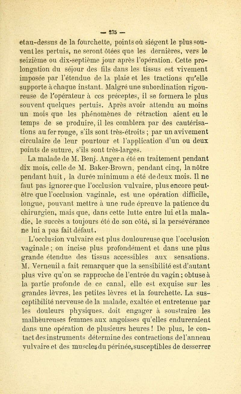 etau-dessus de la fourchette, points où siègent le plus sou- venues pertuis, ne seront ôtées que les dernières, vers le seizième ou dix-septième jour après l'opération. Cette pro- longation du séjour des fils dans les tissus est vivement imposée par l'étendue de la plaie et les tractions qu'elle supporte à chaque instant. Malgré une subordination rigou- reuse de l'opérateur à ces préceptes, il se formera le plus souvent quelques pertuis. Après avoir attendu au moins un mois que les phénomènes de rétraction aient eu le temps de se produire, il les comblera par des cautérisa- tions au fer rouge, s'ils sont très-étroits ; par unavivement circulaire de leur pourtour et l'application d'un ou deux points de suture, s'ils sont très-larges. La malade de M. Benj. Anger a été en traitement pendant dix mois, celle de M. Baker-Brown, pendant cinq, la nôtre pendant huit, la durée minimum a été de deux mois. Il ne faut pas ignorer que l'occlusion vulvaire, plus encore peut- être que l'occlusion vaginale, est une opération difficile, longue, pouvant mettre à une rude épreuve la patience du chirurgien, mais que, dans cette lutte entre lui et la mala- die, le succès a toujours été de son côté, si la persévérance ne lui a pas fait défaut. L'occlusion vulvaire est plus douloureuse que l'occlusion vaginale ; on incise plus profondément et dans une plus grande étendue des tissus accessibles aux sensations. M. Verneuil a fait remarquer que la sensibilité est d'autant plus vive qu'on se rapproche de l'entrée du vagin ; obtuse à la partie profonde de ce canal, elle est exquise sur les grandes lèvres, les petites lèvres et la fourchette. La sus- ceptibilité nerveuse de la malade, exaltée et entretenue par les douleurs physiques, doit engager à soustraire les malheureuses femmes aux angoisses qu'elles endureraient dans une opération de plusieurs heures ! De plus, le con- tact des instruments détermine des contractions del'anneau vulvaire et des muscles du périnée, susceptibles de desserrer