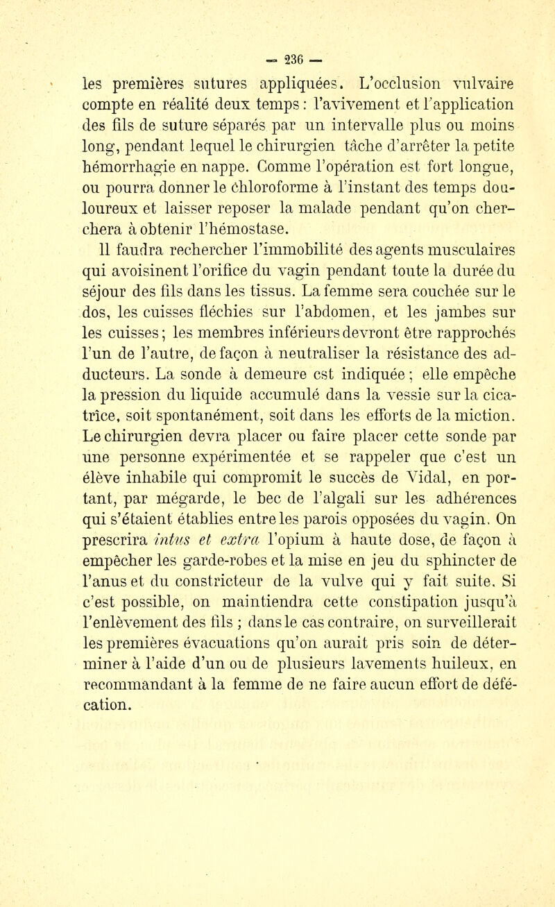 les premières sutures appliquées. L'occlusion vulvaire compte en réalité deux temps : l'avivement et l'application des fils de suture séparés par un intervalle plus ou moins long, pendant lequel le chirurgien tâctie d'arrêter la petite hémorrliagie en nappe. Gomme l'opération est fort longue, ou pourra donner le ôhloroforme à l'instant des temps dou- loureux et laisser reposer la malade pendant qu'on clier- cliera à obtenir l'hémostase. 11 faudra rechercher l'immobilité des agents musculaires qui avoisinent l'orifice du vagin pendant toute la durée du séjour des fils dans les tissus. La femme sera couchée sur le dos, les cuisses fléchies sur l'abdomen, et les jambes sur les cuisses ; les membres inférieurs devront être rapprochés l'un de l'autre, de façon à neutraliser la résistance des ad- ducteurs. La sonde à demeure est indiquée; elle empêche la pression du liquide accumulé dans la vessie sur la cica- trice, soit spontanément, soit dans les efforts de la miction. Le chirurgien devra placer ou faire placer cette sonde par une personne expérimentée et se rappeler que c'est un élève inhabile qui compromit le succès de Vidal, en por- tant, par mégarde, le bec de l'algali sur les adhérences qui s'étaient établies entre les parois opposées du vagin. On prescrira intns et extra l'opium à haute dose, de façon à empêcher les garde-robes et la mise en jeu du sphincter de l'anus et du constricteur de la vulve qui y fait suite. Si c'est possible, on maintiendra cette constipation jusqu'à l'enlèvement des lils ; dans le cas contraire, on surveillerait les premières évacuations qu'on aurait pris soin de déter- miner à l'aide d'un ou de plusieurs lavements huileux, en recommandant à la femme de ne faire aucun effort de défé- cation.
