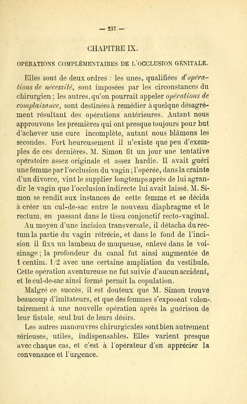 CHAPITRE IX. OPÉRATIONS COMPLÉMENTAIRES DE L'OGGLUSION GÉNITALE. Elles sont de deux ordres : les unes, qualifiées d^opéra- tions de nécessité^ sont imposées par les circonstances du chirurgien; les autres,qu'on pourrait appeler oiiérations de complaisance ^ sont destinées à remédier à quelque désagré- ment résultant des opérations antérieures. Autant nous approuvons les premières qui ont presque toujours pour but d'achever une cure incomplète, autant nous blâmons les secondes. Fort heureusement il n'existe que peu d'exem- ples de ces dernières. M. Simon fit un jour une tentative opératoire assez originale et assez hardie. Il avait guéri une femme par l'occlusion du vagin ; l'opérée, dans la crainte d'un divorce, vint le supplier longtemps après de lui agran- dir le vagin que l'occlusion indirecte lui avait laissé. M. Si- mon se rendit aux instances de cette femme et se décida à créer un cul-de-sac entre le nouveau diaphragme et le rectum, en passant dans le tissu conjonctif recto-vaginal. Au moyen d'une incision transversale, il détacha darec- tum la partie du vagin rétrécie,, et dans le fond de l'inci- sion il fixa un lambeau de muqueuse, enlevé dans le voi- sinage ; la profondeur du canal fut ainsi augmentée de 1 centim. 1/2 avec une certaine ampliation du vestibule. Cette opération aventureuse ne fut suivie d'aucun accident, et le cul-de-sac ainsi formé permit la copulation. Malgré ce succès, il est douteux que M. Simon trouve beaucoup d'imitateurs, et que des femmes s'exposent volon-. tairement à une nouvelle opération après la guérison de leur fistule, seul but de leurs désirs. Les autres manœuvres chirurgicales sont bien autrement sérieuses, utiles, indispensables. Elles varient presque avec chaque cas, et c'est à l'opérateur d'en apprécier la convenance et l'urgence.