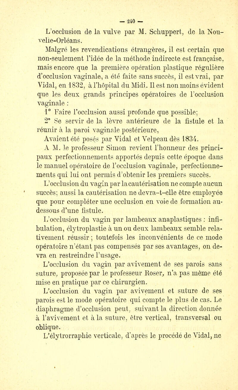 L'occlusion de la vulve par M. Schuppert, de la Nou- velle-Orléans. Malgré les revendications étrangères^ il est certain que non-seulement l'idée de la méthode indirecte est française, mais encore que la première opération plastique régulière d'occlusion vaginale, a été faite sans succès, il est vrai, par Vidal, en 1832, à l'hôpital du Midi. Il est non moins évident que les deux grands principes opératoires de l'occlusion vaginale : 1 Faire l'occlusion aussi profonde que possible: 2° Se servir de la lèvre antérieure de la fistule et la réunir à la paroi vaginale postérieure. Avaient été posés par Vidal et Velpeau dès 1834. A M. le professeur Simon revient l'honneur des princi- paux perfectionnements apportés depuis cette époque dans le manuel opératoire de l'occlusion vaginale, perfectionne- ments qui lui ont permis d'obtenir les premiers succès. L'occlusion du vagin par la cautérisation ne compte aucun succès; aussi la ca.utérisation ne devra-t-elle être employée que pour compléter une occlusion en voie de formation au- dessous d'une fistule. L'occlusion du vagin par lambeaux anaplastiques : infi- bulation, élytroplastie à un ou deux lambeaux semble rela- tivement réussir ; toutefois les inconvénients de ce mode opératoire n'étant pas compensés par ses avantages, on de- vra en restreindre l'usage. L'occlusion du vagin par avivement de ses parois sans suture, proposée par le professeur Roser^ n'a pas même été mise en pratique par ce chirurgien. L'occlusion du vagin par avivement et suture de ses parois est le mode opératoire qui compte le plus de cas. Le diaphragme d'occlusion peut, suivant la direction donnée à ravivement et à la suture, être vertical, transversal ou oblique. L'élytrorraphie verticale, d'après le procédé de Vidal, ne